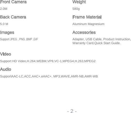 Front Camera Weightg085M0.2Back Camera Frame MaterialmuisengaM munimulAM 0.5Images AccessoriesSupport JPEG , PNG ,BMP ,GIF Adapter, USB Cable, Product Instruction，Warranty Card,Quick Start Guide.VideoSupport HD Video,H.264,WEBM,VP8,VC-1,MPEG4,H.263,MPEG2AudioSupportAAC-LC,ACC,AAC+,eAAC+, MP3,WAVE,AMR-NB,AMR-WB- 2 -