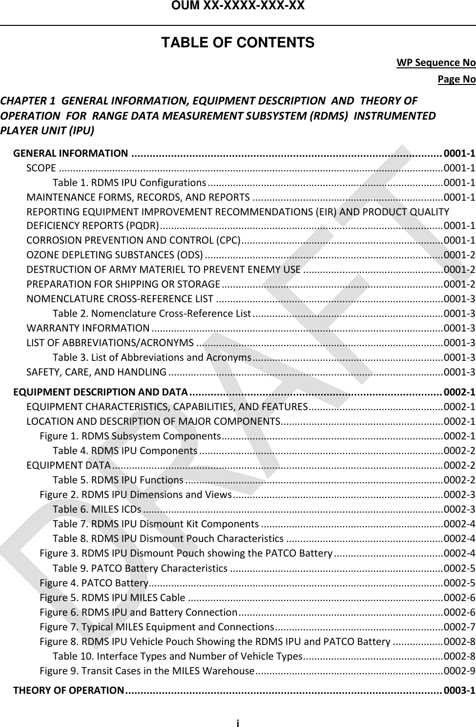 OUM XX-XXXX-XXX-XX  TABLE OF CONTENTS WP Sequence No Page No i CHAPTER 1  GENERAL INFORMATION, EQUIPMENT DESCRIPTION  AND  THEORY OF OPERATION  FOR  RANGE DATA MEASUREMENT SUBSYSTEM (RDMS)  INSTRUMENTED PLAYER UNIT (IPU) GENERAL INFORMATION ...................................................................................................... 0001-1 SCOPE ......................................................................................................................................... 0001-1 Table 1. RDMS IPU Configurations .................................................................................... 0001-1 MAINTENANCE FORMS, RECORDS, AND REPORTS .................................................................... 0001-1 REPORTING EQUIPMENT IMPROVEMENT RECOMMENDATIONS (EIR) AND PRODUCT QUALITY DEFICIENCY REPORTS (PQDR) ..................................................................................................... 0001-1 CORROSION PREVENTION AND CONTROL (CPC) ........................................................................ 0001-1 OZONE DEPLETING SUBSTANCES (ODS) ..................................................................................... 0001-2 DESTRUCTION OF ARMY MATERIEL TO PREVENT ENEMY USE .................................................. 0001-2 PREPARATION FOR SHIPPING OR STORAGE ............................................................................... 0001-2 NOMENCLATURE CROSS-REFERENCE LIST ................................................................................. 0001-3 Table 2. Nomenclature Cross-Reference List .................................................................... 0001-3 WARRANTY INFORMATION ........................................................................................................ 0001-3 LIST OF ABBREVIATIONS/ACRONYMS ........................................................................................ 0001-3 Table 3. List of Abbreviations and Acronyms .................................................................... 0001-3 SAFETY, CARE, AND HANDLING .................................................................................................. 0001-3 EQUIPMENT DESCRIPTION AND DATA ................................................................................... 0002-1 EQUIPMENT CHARACTERISTICS, CAPABILITIES, AND FEATURES ................................................ 0002-1 LOCATION AND DESCRIPTION OF MAJOR COMPONENTS .......................................................... 0002-1 Figure 1. RDMS Subsystem Components ............................................................................... 0002-1 Table 4. RDMS IPU Components ....................................................................................... 0002-2 EQUIPMENT DATA ...................................................................................................................... 0002-2 Table 5. RDMS IPU Functions ............................................................................................ 0002-2 Figure 2. RDMS IPU Dimensions and Views ........................................................................... 0002-3 Table 6. MILES ICDs ........................................................................................................... 0002-3 Table 7. RDMS IPU Dismount Kit Components ................................................................. 0002-4 Table 8. RDMS IPU Dismount Pouch Characteristics ........................................................ 0002-4 Figure 3. RDMS IPU Dismount Pouch showing the PATCO Battery ....................................... 0002-4 Table 9. PATCO Battery Characteristics ............................................................................ 0002-5 Figure 4. PATCO Battery......................................................................................................... 0002-5 Figure 5. RDMS IPU MILES Cable ........................................................................................... 0002-6 Figure 6. RDMS IPU and Battery Connection ......................................................................... 0002-6 Figure 7. Typical MILES Equipment and Connections ............................................................ 0002-7 Figure 8. RDMS IPU Vehicle Pouch Showing the RDMS IPU and PATCO Battery .................. 0002-8 Table 10. Interface Types and Number of Vehicle Types .................................................. 0002-8 Figure 9. Transit Cases in the MILES Warehouse ................................................................... 0002-9 THEORY OF OPERATION ........................................................................................................ 0003-1 