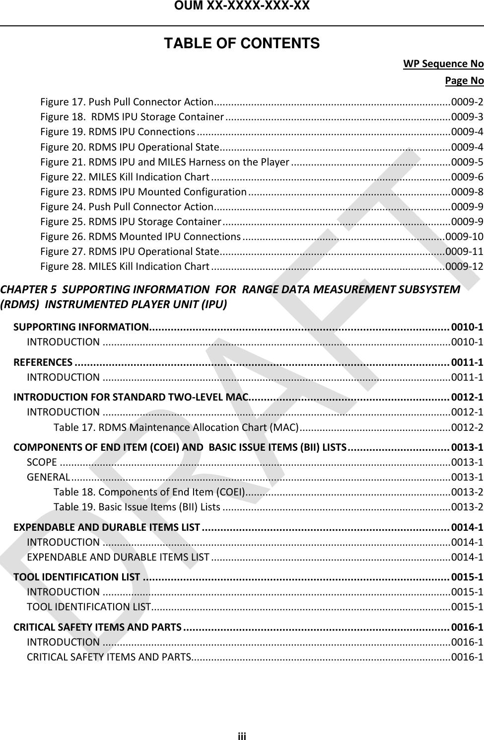 OUM XX-XXXX-XXX-XX  TABLE OF CONTENTS WP Sequence No Page No iii Figure 17. Push Pull Connector Action ................................................................................... 0009-2 Figure 18.  RDMS IPU Storage Container ............................................................................... 0009-3 Figure 19. RDMS IPU Connections ......................................................................................... 0009-4 Figure 20. RDMS IPU Operational State ................................................................................. 0009-4 Figure 21. RDMS IPU and MILES Harness on the Player ........................................................ 0009-5 Figure 22. MILES Kill Indication Chart .................................................................................... 0009-6 Figure 23. RDMS IPU Mounted Configuration ....................................................................... 0009-8 Figure 24. Push Pull Connector Action ................................................................................... 0009-9 Figure 25. RDMS IPU Storage Container ................................................................................ 0009-9 Figure 26. RDMS Mounted IPU Connections ....................................................................... 0009-10 Figure 27. RDMS IPU Operational State ............................................................................... 0009-11 Figure 28. MILES Kill Indication Chart .................................................................................. 0009-12 CHAPTER 5  SUPPORTING INFORMATION  FOR  RANGE DATA MEASUREMENT SUBSYSTEM (RDMS)  INSTRUMENTED PLAYER UNIT (IPU) SUPPORTING INFORMATION................................................................................................. 0010-1 INTRODUCTION .......................................................................................................................... 0010-1 REFERENCES ......................................................................................................................... 0011-1 INTRODUCTION .......................................................................................................................... 0011-1 INTRODUCTION FOR STANDARD TWO-LEVEL MAC................................................................. 0012-1 INTRODUCTION .......................................................................................................................... 0012-1 Table 17. RDMS Maintenance Allocation Chart (MAC) ..................................................... 0012-2 COMPONENTS OF END ITEM (COEI) AND  BASIC ISSUE ITEMS (BII) LISTS ................................. 0013-1 SCOPE ......................................................................................................................................... 0013-1 GENERAL ..................................................................................................................................... 0013-1 Table 18. Components of End Item (COEI) ........................................................................ 0013-2 Table 19. Basic Issue Items (BII) Lists ................................................................................ 0013-2 EXPENDABLE AND DURABLE ITEMS LIST ................................................................................ 0014-1 INTRODUCTION .......................................................................................................................... 0014-1 EXPENDABLE AND DURABLE ITEMS LIST .................................................................................... 0014-1 TOOL IDENTIFICATION LIST ................................................................................................... 0015-1 INTRODUCTION .......................................................................................................................... 0015-1 TOOL IDENTIFICATION LIST ......................................................................................................... 0015-1 CRITICAL SAFETY ITEMS AND PARTS ...................................................................................... 0016-1 INTRODUCTION .......................................................................................................................... 0016-1 CRITICAL SAFETY ITEMS AND PARTS........................................................................................... 0016-1  