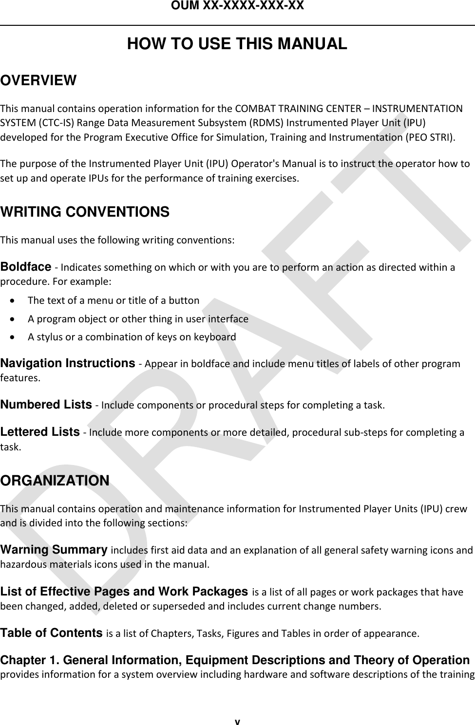 OUM XX-XXXX-XXX-XX  v HOW TO USE THIS MANUAL OVERVIEW This manual contains operation information for the COMBAT TRAINING CENTER – INSTRUMENTATION SYSTEM (CTC-IS) Range Data Measurement Subsystem (RDMS) Instrumented Player Unit (IPU) developed for the Program Executive Office for Simulation, Training and Instrumentation (PEO STRI). The purpose of the Instrumented Player Unit (IPU) Operator&apos;s Manual is to instruct the operator how to set up and operate IPUs for the performance of training exercises. WRITING CONVENTIONS This manual uses the following writing conventions: Boldface - Indicates something on which or with you are to perform an action as directed within a procedure. For example:  The text of a menu or title of a button  A program object or other thing in user interface  A stylus or a combination of keys on keyboard Navigation Instructions - Appear in boldface and include menu titles of labels of other program features. Numbered Lists - Include components or procedural steps for completing a task. Lettered Lists - Include more components or more detailed, procedural sub-steps for completing a task. ORGANIZATION This manual contains operation and maintenance information for Instrumented Player Units (IPU) crew and is divided into the following sections: Warning Summary includes first aid data and an explanation of all general safety warning icons and hazardous materials icons used in the manual. List of Effective Pages and Work Packages is a list of all pages or work packages that have been changed, added, deleted or superseded and includes current change numbers. Table of Contents is a list of Chapters, Tasks, Figures and Tables in order of appearance. Chapter 1. General Information, Equipment Descriptions and Theory of Operation provides information for a system overview including hardware and software descriptions of the training 