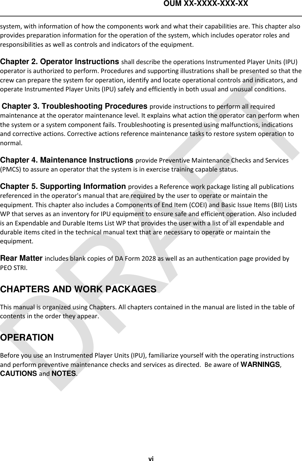    OUM XX-XXXX-XXX-XX   vi system, with information of how the components work and what their capabilities are. This chapter also provides preparation information for the operation of the system, which includes operator roles and responsibilities as well as controls and indicators of the equipment. Chapter 2. Operator Instructions shall describe the operations Instrumented Player Units (IPU) operator is authorized to perform. Procedures and supporting illustrations shall be presented so that the crew can prepare the system for operation, identify and locate operational controls and indicators, and operate Instrumented Player Units (IPU) safely and efficiently in both usual and unusual conditions.  Chapter 3. Troubleshooting Procedures provide instructions to perform all required maintenance at the operator maintenance level. It explains what action the operator can perform when the system or a system component fails. Troubleshooting is presented using malfunctions, indications and corrective actions. Corrective actions reference maintenance tasks to restore system operation to normal. Chapter 4. Maintenance Instructions provide Preventive Maintenance Checks and Services (PMCS) to assure an operator that the system is in exercise training capable status. Chapter 5. Supporting Information provides a Reference work package listing all publications referenced in the operator&apos;s manual that are required by the user to operate or maintain the equipment. This chapter also includes a Components of End Item (COEI) and Basic Issue Items (BII) Lists WP that serves as an inventory for IPU equipment to ensure safe and efficient operation. Also included is an Expendable and Durable Items List WP that provides the user with a list of all expendable and durable items cited in the technical manual text that are necessary to operate or maintain the equipment. Rear Matter includes blank copies of DA Form 2028 as well as an authentication page provided by PEO STRI. CHAPTERS AND WORK PACKAGES This manual is organized using Chapters. All chapters contained in the manual are listed in the table of contents in the order they appear.  OPERATION Before you use an Instrumented Player Units (IPU), familiarize yourself with the operating instructions and perform preventive maintenance checks and services as directed.  Be aware of WARNINGS, CAUTIONS and NOTES.   