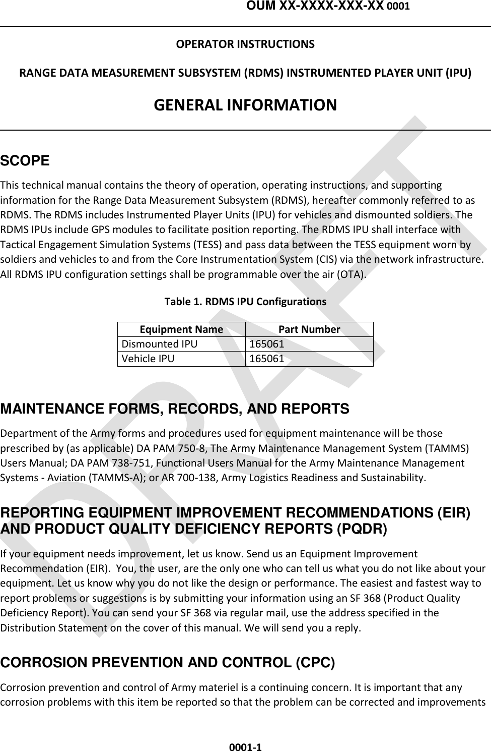    OUM XX-XXXX-XXX-XX 0001  0001-1 OPERATOR INSTRUCTIONS RANGE DATA MEASUREMENT SUBSYSTEM (RDMS) INSTRUMENTED PLAYER UNIT (IPU) GENERAL INFORMATION  SCOPE This technical manual contains the theory of operation, operating instructions, and supporting information for the Range Data Measurement Subsystem (RDMS), hereafter commonly referred to as RDMS. The RDMS includes Instrumented Player Units (IPU) for vehicles and dismounted soldiers. The RDMS IPUs include GPS modules to facilitate position reporting. The RDMS IPU shall interface with Tactical Engagement Simulation Systems (TESS) and pass data between the TESS equipment worn by soldiers and vehicles to and from the Core Instrumentation System (CIS) via the network infrastructure. All RDMS IPU configuration settings shall be programmable over the air (OTA). Table 1. RDMS IPU Configurations Equipment Name Part Number Dismounted IPU 165061 Vehicle IPU 165061  MAINTENANCE FORMS, RECORDS, AND REPORTS Department of the Army forms and procedures used for equipment maintenance will be those prescribed by (as applicable) DA PAM 750-8, The Army Maintenance Management System (TAMMS) Users Manual; DA PAM 738-751, Functional Users Manual for the Army Maintenance Management Systems - Aviation (TAMMS-A); or AR 700-138, Army Logistics Readiness and Sustainability. REPORTING EQUIPMENT IMPROVEMENT RECOMMENDATIONS (EIR) AND PRODUCT QUALITY DEFICIENCY REPORTS (PQDR) If your equipment needs improvement, let us know. Send us an Equipment Improvement Recommendation (EIR).  You, the user, are the only one who can tell us what you do not like about your equipment. Let us know why you do not like the design or performance. The easiest and fastest way to report problems or suggestions is by submitting your information using an SF 368 (Product Quality Deficiency Report). You can send your SF 368 via regular mail, use the address specified in the Distribution Statement on the cover of this manual. We will send you a reply. CORROSION PREVENTION AND CONTROL (CPC) Corrosion prevention and control of Army materiel is a continuing concern. It is important that any corrosion problems with this item be reported so that the problem can be corrected and improvements 