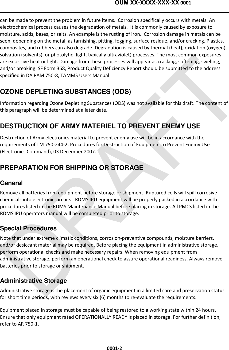    OUM XX-XXXX-XXX-XX 0001  0001-2 can be made to prevent the problem in future items.  Corrosion specifically occurs with metals. An electrochemical process causes the degradation of metals.  It is commonly caused by exposure to moisture, acids, bases, or salts. An example is the rusting of iron.  Corrosion damage in metals can be seen, depending on the metal, as tarnishing, pitting, fogging, surface residue, and/or cracking. Plastics, composites, and rubbers can also degrade. Degradation is caused by thermal (heat), oxidation (oxygen), solvation (solvents), or photolytic (light, typically ultraviolet) processes. The most common exposures are excessive heat or light. Damage from these processes will appear as cracking, softening, swelling, and/or breaking. SF Form 368, Product Quality Deficiency Report should be submitted to the address specified in DA PAM 750-8, TAMMS Users Manual. OZONE DEPLETING SUBSTANCES (ODS) Information regarding Ozone Depleting Substances (ODS) was not available for this draft. The content of this paragraph will be determined at a later date. DESTRUCTION OF ARMY MATERIEL TO PREVENT ENEMY USE Destruction of Army electronics material to prevent enemy use will be in accordance with the requirements of TM 750-244-2, Procedures for Destruction of Equipment to Prevent Enemy Use (Electronics Command), 03 December 2007. PREPARATION FOR SHIPPING OR STORAGE General Remove all batteries from equipment before storage or shipment. Ruptured cells will spill corrosive chemicals into electronic circuits.  RDMS IPU equipment will be properly packed in accordance with procedures listed in the RDMS Maintenance Manual before placing in storage. All PMCS listed in the RDMS IPU operators manual will be completed prior to storage. Special Procedures Note that under extreme climatic conditions, corrosion-preventive compounds, moisture barriers, and/or desiccant material may be required. Before placing the equipment in administrative storage, perform operational checks and make necessary repairs. When removing equipment from administrative storage, perform an operational check to assure operational readiness. Always remove batteries prior to storage or shipment. Administrative Storage Administrative storage is the placement of organic equipment in a limited care and preservation status for short time periods, with reviews every six (6) months to re-evaluate the requirements. Equipment placed in storage must be capable of being restored to a working state within 24 hours. Ensure that only equipment rated OPERATIONALLY READY is placed in storage. For further definition, refer to AR 750-1. 