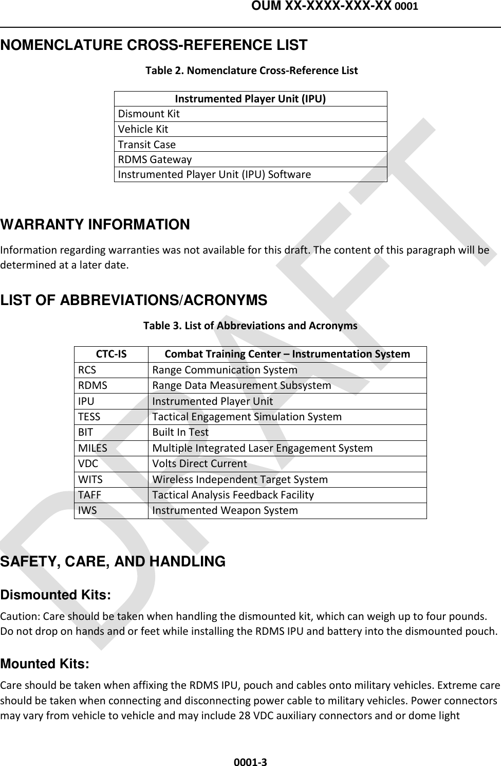    OUM XX-XXXX-XXX-XX 0001  0001-3 NOMENCLATURE CROSS-REFERENCE LIST  Table 2. Nomenclature Cross-Reference List Instrumented Player Unit (IPU) Dismount Kit Vehicle Kit Transit Case RDMS Gateway Instrumented Player Unit (IPU) Software  WARRANTY INFORMATION   Information regarding warranties was not available for this draft. The content of this paragraph will be determined at a later date. LIST OF ABBREVIATIONS/ACRONYMS Table 3. List of Abbreviations and Acronyms CTC-IS Combat Training Center – Instrumentation System RCS Range Communication System RDMS Range Data Measurement Subsystem IPU Instrumented Player Unit TESS Tactical Engagement Simulation System BIT Built In Test MILES Multiple Integrated Laser Engagement System VDC Volts Direct Current WITS Wireless Independent Target System TAFF Tactical Analysis Feedback Facility IWS Instrumented Weapon System  SAFETY, CARE, AND HANDLING  Dismounted Kits: Caution: Care should be taken when handling the dismounted kit, which can weigh up to four pounds.  Do not drop on hands and or feet while installing the RDMS IPU and battery into the dismounted pouch.  Mounted Kits:  Care should be taken when affixing the RDMS IPU, pouch and cables onto military vehicles. Extreme care should be taken when connecting and disconnecting power cable to military vehicles. Power connectors may vary from vehicle to vehicle and may include 28 VDC auxiliary connectors and or dome light 