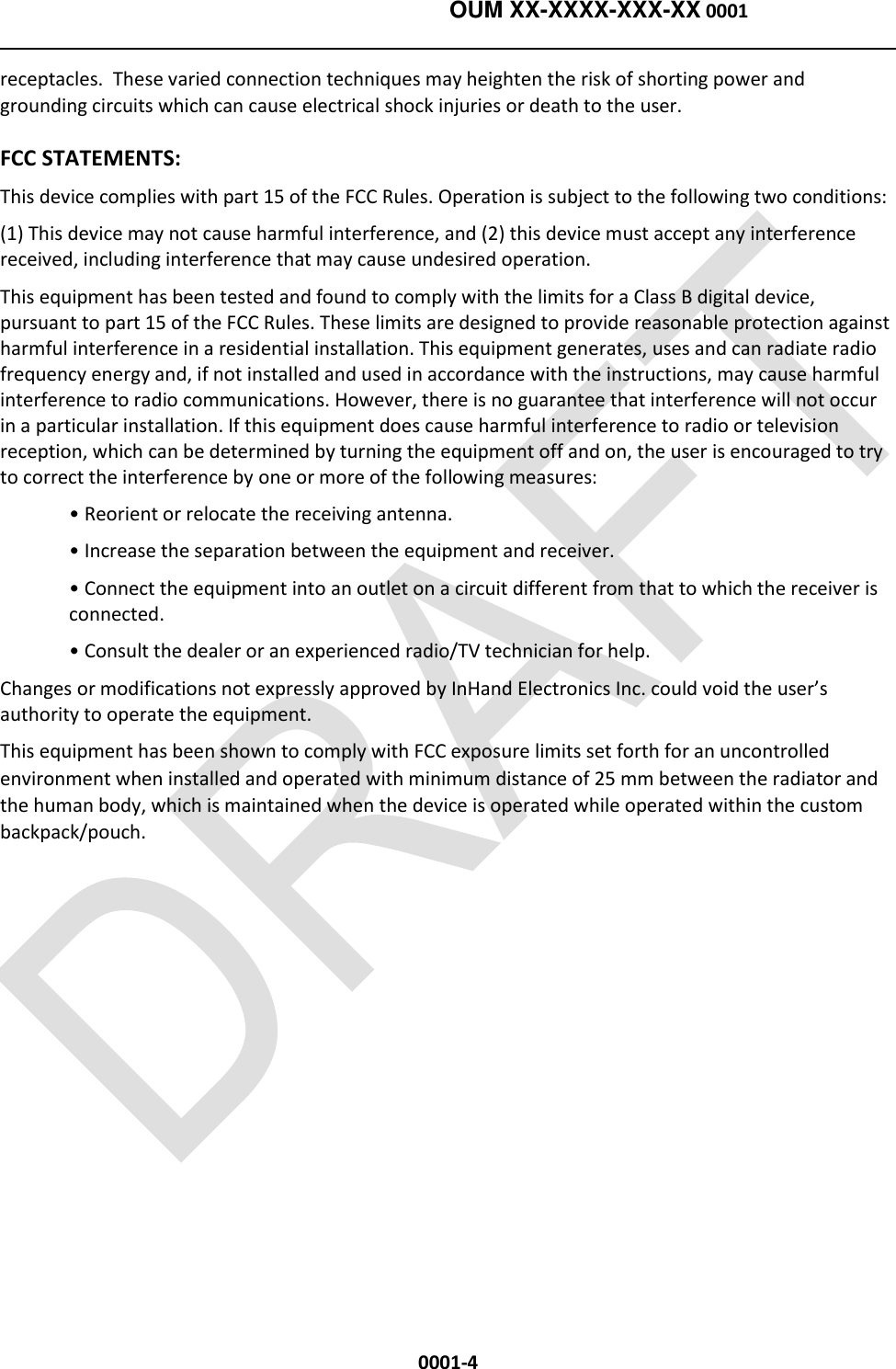   OUM XX-XXXX-XXX-XX 0001  0001-4 receptacles.  These varied connection techniques may heighten the risk of shorting power and grounding circuits which can cause electrical shock injuries or death to the user. FCC STATEMENTS: This device complies with part 15 of the FCC Rules. Operation is subject to the following two conditions:  (1) This device may not cause harmful interference, and (2) this device must accept any interference received, including interference that may cause undesired operation. This equipment has been tested and found to comply with the limits for a Class B digital device, pursuant to part 15 of the FCC Rules. These limits are designed to provide reasonable protection against harmful interference in a residential installation. This equipment generates, uses and can radiate radio frequency energy and, if not installed and used in accordance with the instructions, may cause harmful interference to radio communications. However, there is no guarantee that interference will not occur in a particular installation. If this equipment does cause harmful interference to radio or television reception, which can be determined by turning the equipment off and on, the user is encouraged to try to correct the interference by one or more of the following measures: • Reorient or relocate the receiving antenna. • Increase the separation between the equipment and receiver. • Connect the equipment into an outlet on a circuit different from that to which the receiver is connected. • Consult the dealer or an experienced radio/TV technician for help. Changes or modifications not expressly approved by InHand Electronics Inc. could void the user’s authority to operate the equipment. This equipment has been shown to comply with FCC exposure limits set forth for an uncontrolled environment when installed and operated with minimum distance of 25 mm between the radiator and the human body, which is maintained when the device is operated while operated within the custom backpack/pouch.  