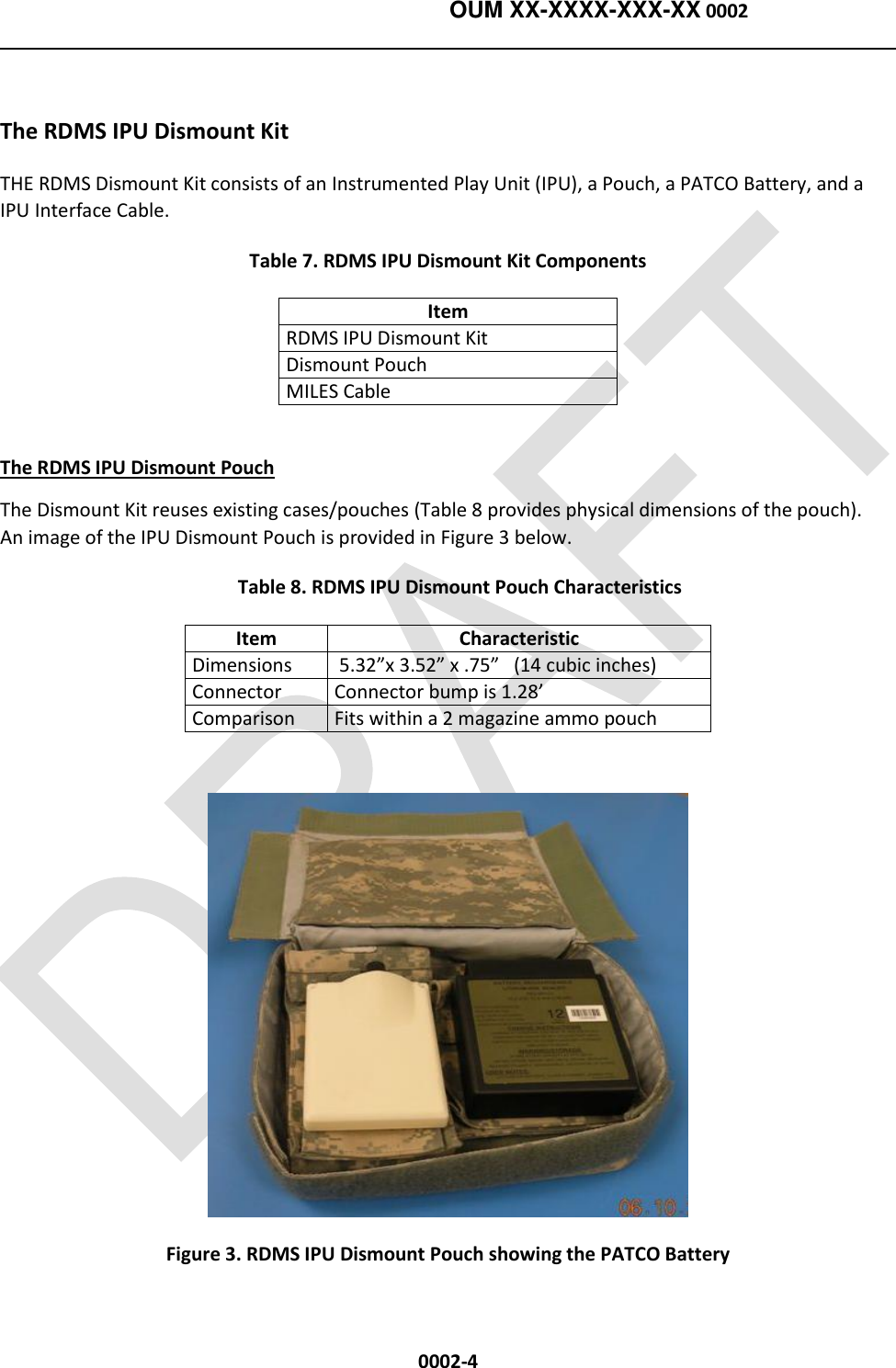    OUM XX-XXXX-XXX-XX 0002  0002-4  The RDMS IPU Dismount Kit THE RDMS Dismount Kit consists of an Instrumented Play Unit (IPU), a Pouch, a PATCO Battery, and a IPU Interface Cable. Table 7. RDMS IPU Dismount Kit Components Item RDMS IPU Dismount Kit Dismount Pouch MILES Cable  The RDMS IPU Dismount Pouch The Dismount Kit reuses existing cases/pouches (Table 8 provides physical dimensions of the pouch).   An image of the IPU Dismount Pouch is provided in Figure 3 below.      Table 8. RDMS IPU Dismount Pouch Characteristics Item Characteristic Dimensions  5.32”x 3.52” x .75”   (14 cubic inches) Connector Connector bump is 1.28’ Comparison Fits within a 2 magazine ammo pouch    Figure 3. RDMS IPU Dismount Pouch showing the PATCO Battery 