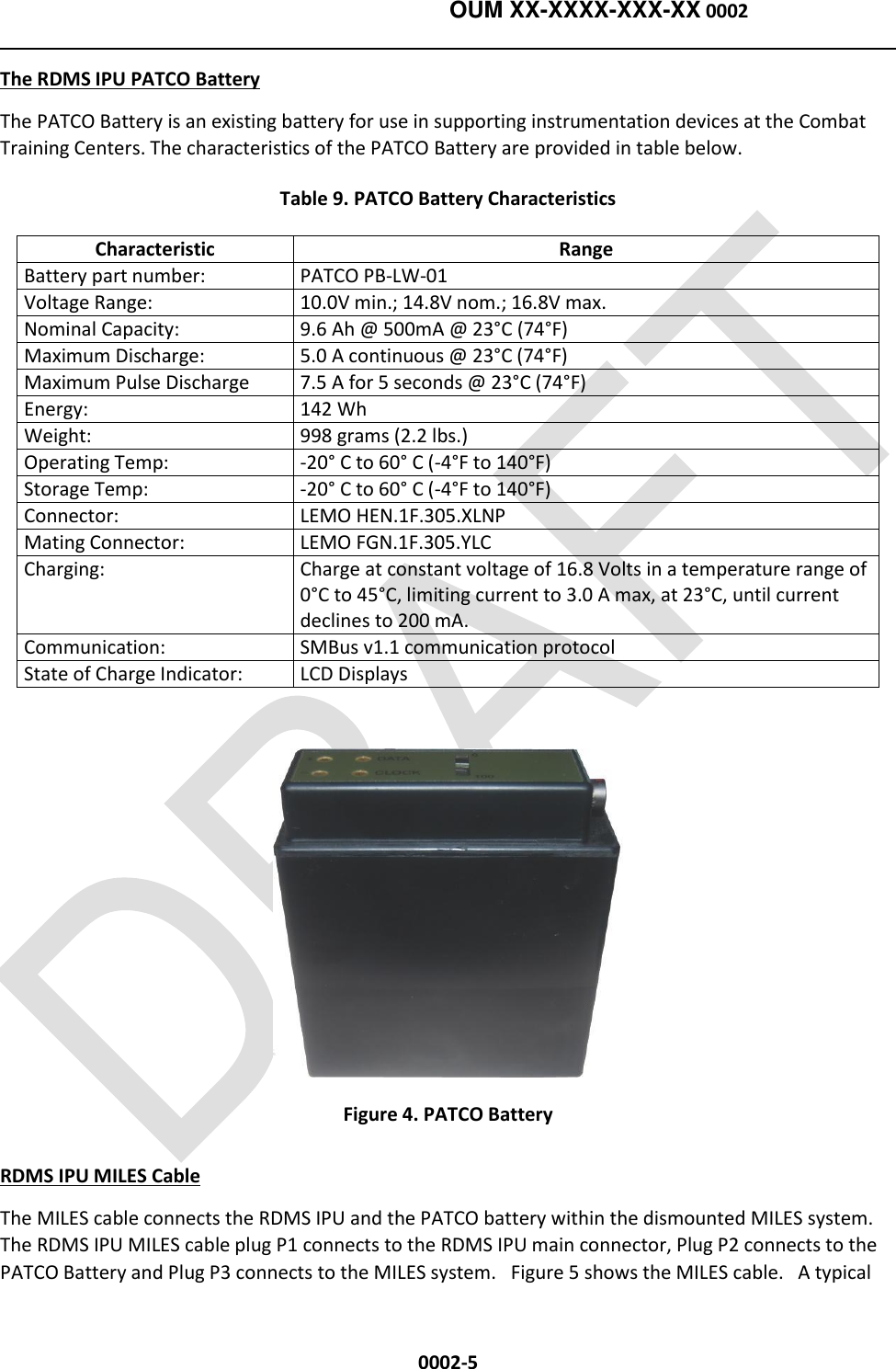   OUM XX-XXXX-XXX-XX 0002  0002-5 The RDMS IPU PATCO Battery The PATCO Battery is an existing battery for use in supporting instrumentation devices at the Combat Training Centers. The characteristics of the PATCO Battery are provided in table below. Table 9. PATCO Battery Characteristics Characteristic Range Battery part number: PATCO PB-LW-01 Voltage Range:  10.0V min.; 14.8V nom.; 16.8V max. Nominal Capacity:  9.6 Ah @ 500mA @ 23°C (74°F) Maximum Discharge:  5.0 A continuous @ 23°C (74°F) Maximum Pulse Discharge 7.5 A for 5 seconds @ 23°C (74°F) Energy:  142 Wh Weight: 998 grams (2.2 lbs.) Operating Temp:  -20° C to 60° C (-4°F to 140°F) Storage Temp: -20° C to 60° C (-4°F to 140°F) Connector:  LEMO HEN.1F.305.XLNP Mating Connector:  LEMO FGN.1F.305.YLC Charging: Charge at constant voltage of 16.8 Volts in a temperature range of 0°C to 45°C, limiting current to 3.0 A max, at 23°C, until current declines to 200 mA. Communication: SMBus v1.1 communication protocol State of Charge Indicator: LCD Displays   Figure 4. PATCO Battery RDMS IPU MILES Cable  The MILES cable connects the RDMS IPU and the PATCO battery within the dismounted MILES system.  The RDMS IPU MILES cable plug P1 connects to the RDMS IPU main connector, Plug P2 connects to the PATCO Battery and Plug P3 connects to the MILES system.   Figure 5 shows the MILES cable.   A typical 