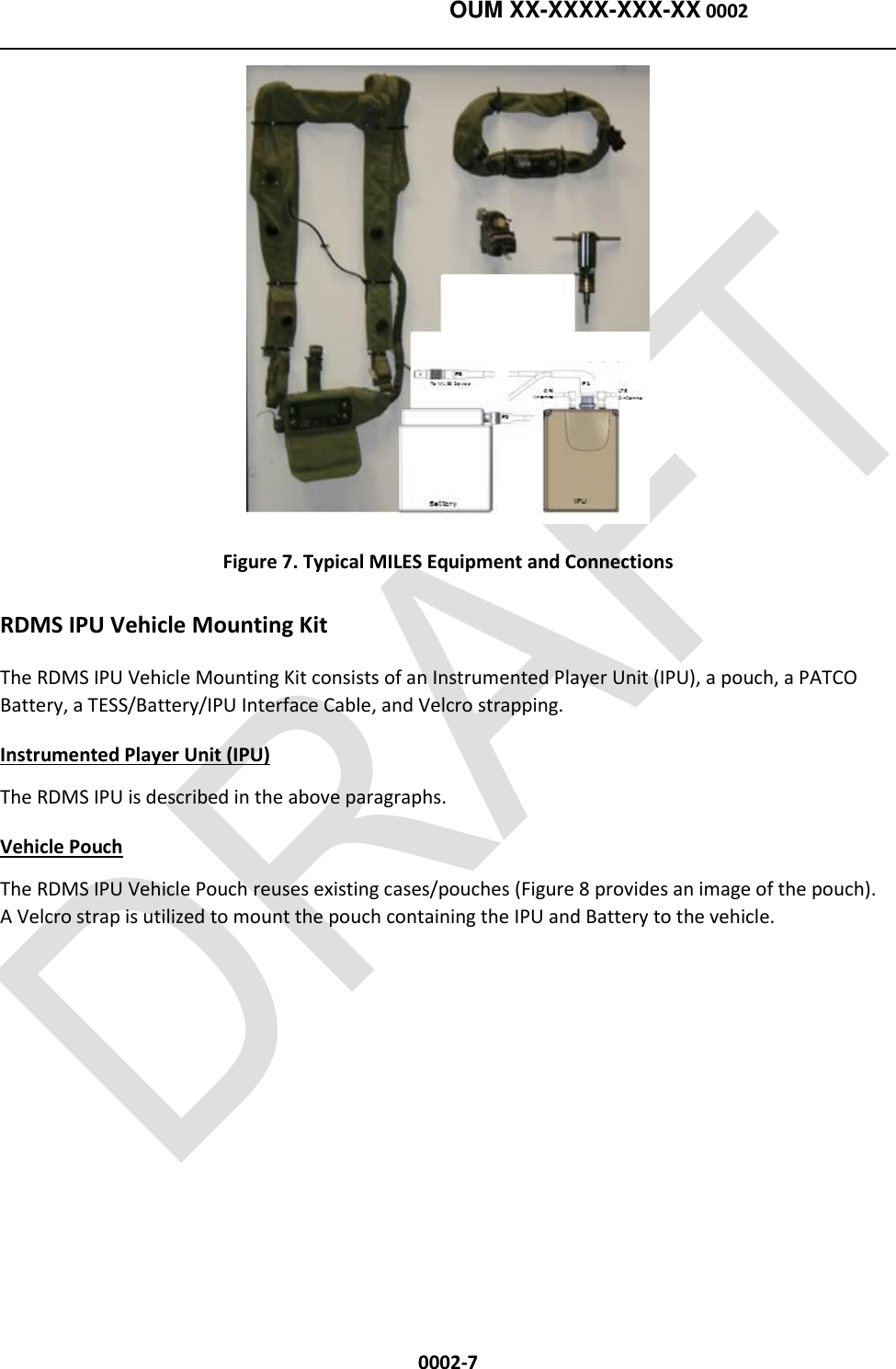    OUM XX-XXXX-XXX-XX 0002  0002-7  Figure 7. Typical MILES Equipment and Connections RDMS IPU Vehicle Mounting Kit The RDMS IPU Vehicle Mounting Kit consists of an Instrumented Player Unit (IPU), a pouch, a PATCO Battery, a TESS/Battery/IPU Interface Cable, and Velcro strapping. Instrumented Player Unit (IPU) The RDMS IPU is described in the above paragraphs. Vehicle Pouch The RDMS IPU Vehicle Pouch reuses existing cases/pouches (Figure 8 provides an image of the pouch).   A Velcro strap is utilized to mount the pouch containing the IPU and Battery to the vehicle. 
