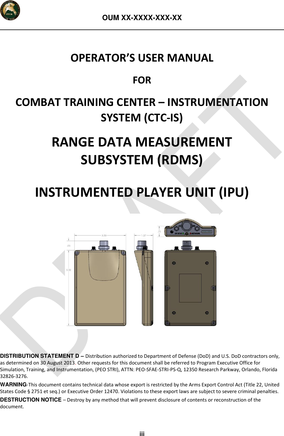   OUM XX-XXXX-XXX-XX  iii  OPERATOR’S USER MANUAL FOR COMBAT TRAINING CENTER – INSTRUMENTATION SYSTEM (CTC-IS) RANGE DATA MEASUREMENT  SUBSYSTEM (RDMS) INSTRUMENTED PLAYER UNIT (IPU)    DISTRIBUTION STATEMENT D – Distribution authorized to Department of Defense (DoD) and U.S. DoD contractors only, as determined on 30 August 2013. Other requests for this document shall be referred to Program Executive Office for Simulation, Training, and Instrumentation, (PEO STRI), ATTN: PEO-SFAE-STRI-PS-Q, 12350 Research Parkway, Orlando, Florida 32826-3276. WARNING-This document contains technical data whose export is restricted by the Arms Export Control Act (Title 22, United States Code § 2751 et seq.) or Executive Order 12470. Violations to these export laws are subject to severe criminal penalties. DESTRUCTION NOTICE – Destroy by any method that will prevent disclosure of contents or reconstruction of the document. 