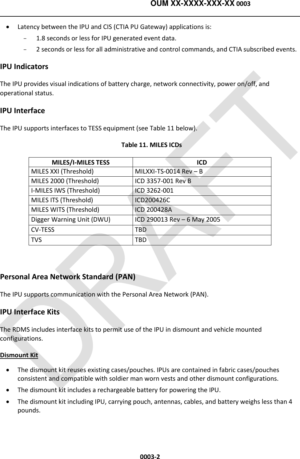    OUM XX-XXXX-XXX-XX 0003  0003-2  Latency between the IPU and CIS (CTIA PU Gateway) applications is: -  1.8 seconds or less for IPU generated event data. -  2 seconds or less for all administrative and control commands, and CTIA subscribed events. IPU Indicators The IPU provides visual indications of battery charge, network connectivity, power on/off, and operational status.  IPU Interface The IPU supports interfaces to TESS equipment (see Table 11 below).   Table 11. MILES ICDs MILES/I-MILES TESS ICD MILES XXI (Threshold) MILXXI-TS-0014 Rev – B MILES 2000 (Threshold) ICD 3357-001 Rev B I-MILES IWS (Threshold) ICD 3262-001 MILES ITS (Threshold) ICD200426C MILES WITS (Threshold) ICD 200428A Digger Warning Unit (DWU) ICD 290013 Rev – 6 May 2005 CV-TESS TBD TVS TBD  Personal Area Network Standard (PAN) The IPU supports communication with the Personal Area Network (PAN).  IPU Interface Kits The RDMS includes interface kits to permit use of the IPU in dismount and vehicle mounted configurations. Dismount Kit  The dismount kit reuses existing cases/pouches. IPUs are contained in fabric cases/pouches consistent and compatible with soldier man worn vests and other dismount configurations.  The dismount kit includes a rechargeable battery for powering the IPU.  The dismount kit including IPU, carrying pouch, antennas, cables, and battery weighs less than 4 pounds. 