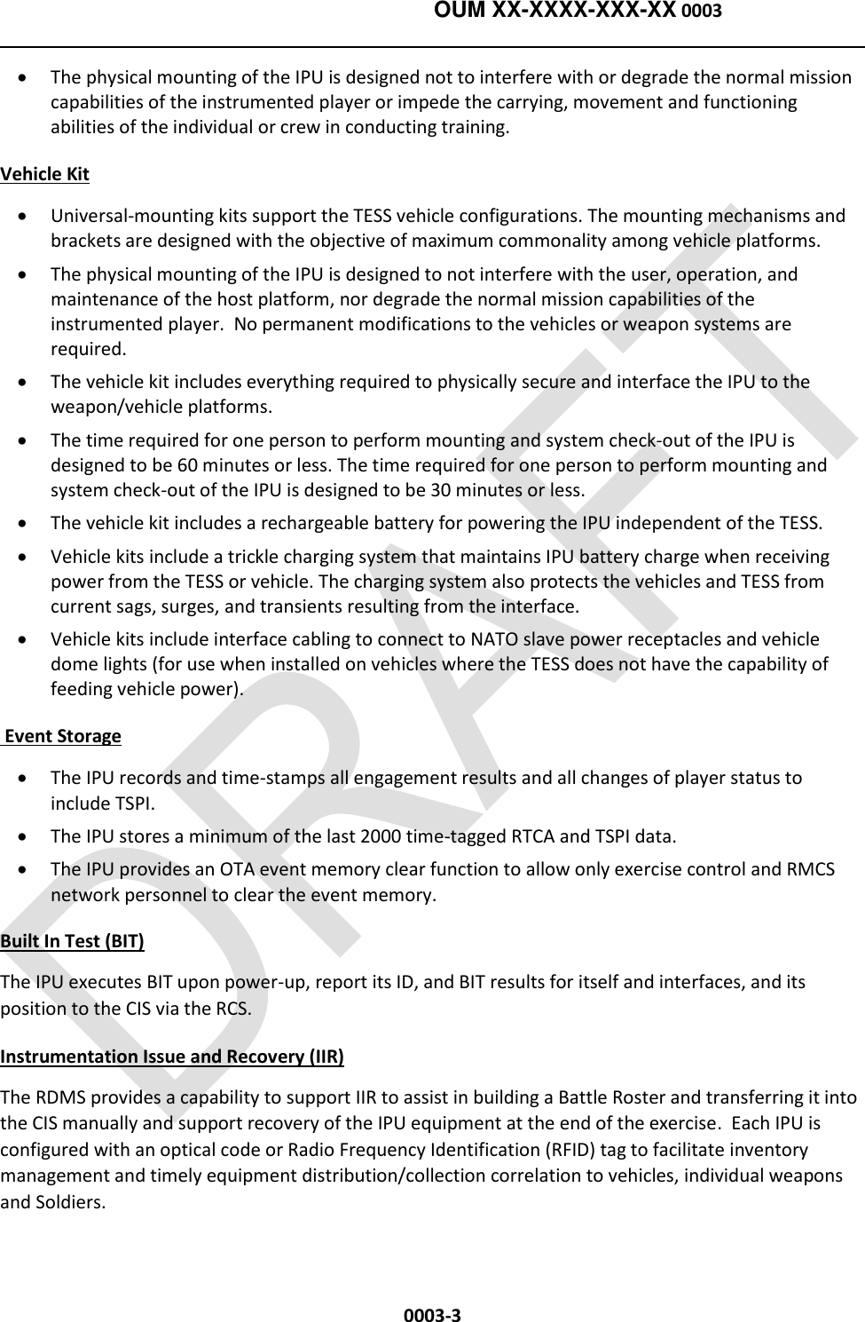    OUM XX-XXXX-XXX-XX 0003  0003-3  The physical mounting of the IPU is designed not to interfere with or degrade the normal mission capabilities of the instrumented player or impede the carrying, movement and functioning abilities of the individual or crew in conducting training. Vehicle Kit  Universal-mounting kits support the TESS vehicle configurations. The mounting mechanisms and brackets are designed with the objective of maximum commonality among vehicle platforms.  The physical mounting of the IPU is designed to not interfere with the user, operation, and maintenance of the host platform, nor degrade the normal mission capabilities of the instrumented player.  No permanent modifications to the vehicles or weapon systems are required.    The vehicle kit includes everything required to physically secure and interface the IPU to the weapon/vehicle platforms.  The time required for one person to perform mounting and system check-out of the IPU is designed to be 60 minutes or less. The time required for one person to perform mounting and system check-out of the IPU is designed to be 30 minutes or less.  The vehicle kit includes a rechargeable battery for powering the IPU independent of the TESS.   Vehicle kits include a trickle charging system that maintains IPU battery charge when receiving power from the TESS or vehicle. The charging system also protects the vehicles and TESS from current sags, surges, and transients resulting from the interface.   Vehicle kits include interface cabling to connect to NATO slave power receptacles and vehicle dome lights (for use when installed on vehicles where the TESS does not have the capability of feeding vehicle power).  Event Storage  The IPU records and time-stamps all engagement results and all changes of player status to include TSPI.  The IPU stores a minimum of the last 2000 time-tagged RTCA and TSPI data.  The IPU provides an OTA event memory clear function to allow only exercise control and RMCS network personnel to clear the event memory.  Built In Test (BIT)  The IPU executes BIT upon power-up, report its ID, and BIT results for itself and interfaces, and its position to the CIS via the RCS.   Instrumentation Issue and Recovery (IIR)   The RDMS provides a capability to support IIR to assist in building a Battle Roster and transferring it into the CIS manually and support recovery of the IPU equipment at the end of the exercise.  Each IPU is configured with an optical code or Radio Frequency Identification (RFID) tag to facilitate inventory management and timely equipment distribution/collection correlation to vehicles, individual weapons and Soldiers.  