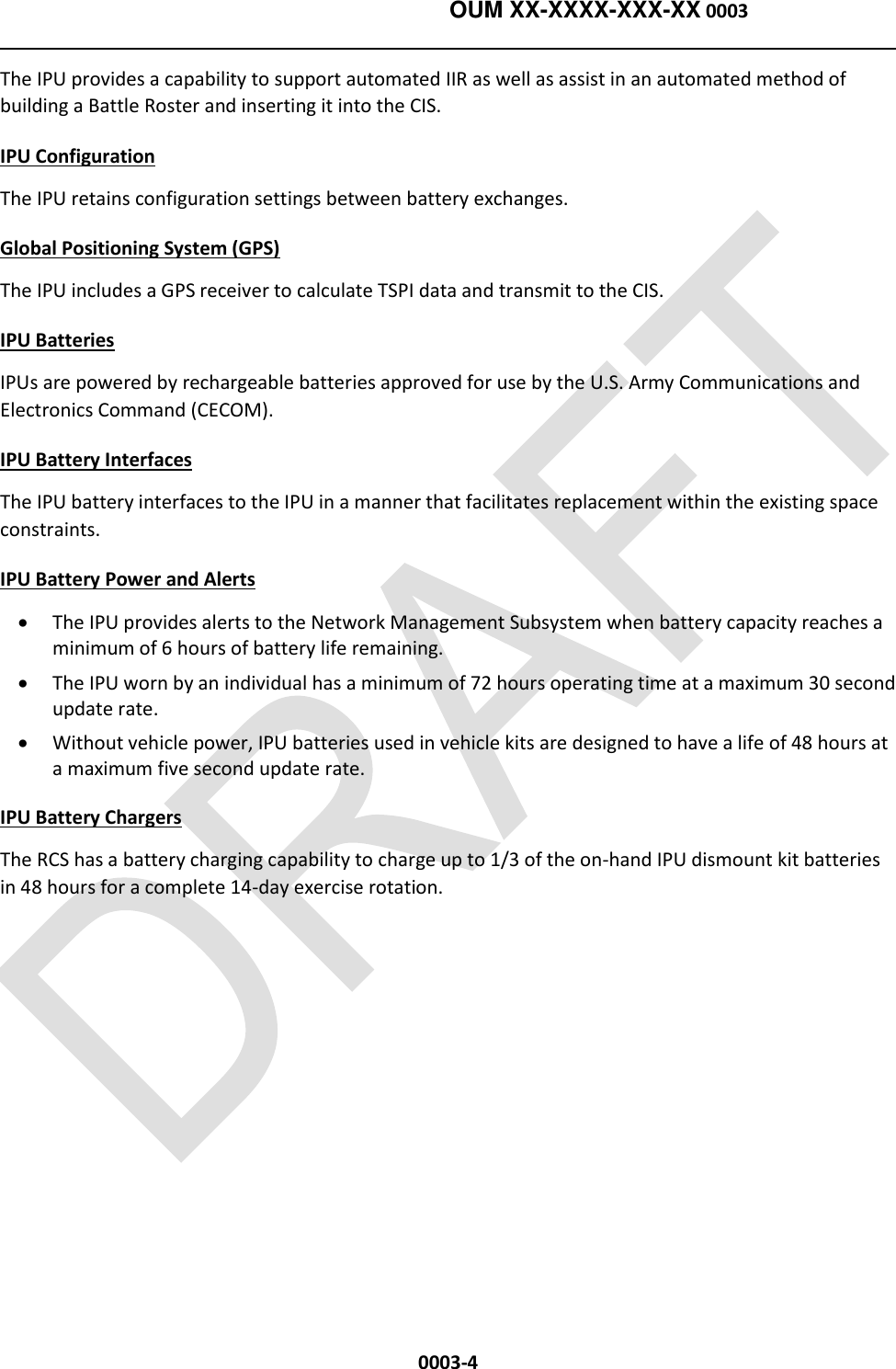    OUM XX-XXXX-XXX-XX 0003  0003-4 The IPU provides a capability to support automated IIR as well as assist in an automated method of building a Battle Roster and inserting it into the CIS.  IPU Configuration The IPU retains configuration settings between battery exchanges.  Global Positioning System (GPS)  The IPU includes a GPS receiver to calculate TSPI data and transmit to the CIS. IPU Batteries IPUs are powered by rechargeable batteries approved for use by the U.S. Army Communications and Electronics Command (CECOM). IPU Battery Interfaces The IPU battery interfaces to the IPU in a manner that facilitates replacement within the existing space constraints. IPU Battery Power and Alerts   The IPU provides alerts to the Network Management Subsystem when battery capacity reaches a minimum of 6 hours of battery life remaining.  The IPU worn by an individual has a minimum of 72 hours operating time at a maximum 30 second update rate.  Without vehicle power, IPU batteries used in vehicle kits are designed to have a life of 48 hours at a maximum five second update rate. IPU Battery Chargers   The RCS has a battery charging capability to charge up to 1/3 of the on-hand IPU dismount kit batteries in 48 hours for a complete 14-day exercise rotation.  