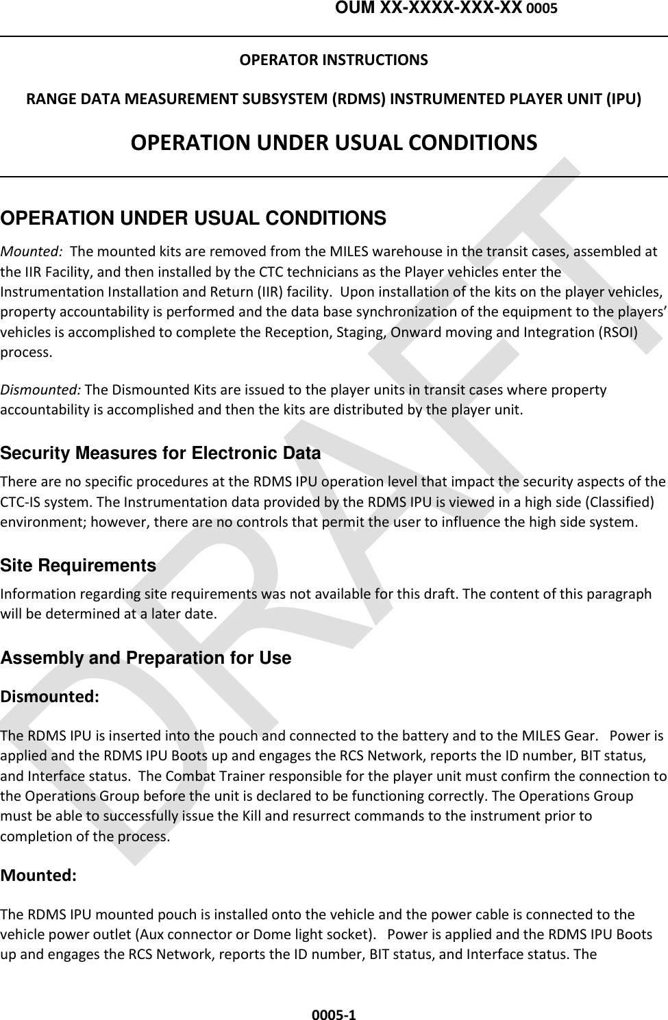   OUM XX-XXXX-XXX-XX 0005  0005-1 OPERATOR INSTRUCTIONS RANGE DATA MEASUREMENT SUBSYSTEM (RDMS) INSTRUMENTED PLAYER UNIT (IPU) OPERATION UNDER USUAL CONDITIONS  OPERATION UNDER USUAL CONDITIONS  Mounted:  The mounted kits are removed from the MILES warehouse in the transit cases, assembled at the IIR Facility, and then installed by the CTC technicians as the Player vehicles enter the Instrumentation Installation and Return (IIR) facility.  Upon installation of the kits on the player vehicles, property accountability is performed and the data base synchronization of the equipment to the players’ vehicles is accomplished to complete the Reception, Staging, Onward moving and Integration (RSOI) process. Dismounted: The Dismounted Kits are issued to the player units in transit cases where property accountability is accomplished and then the kits are distributed by the player unit.   Security Measures for Electronic Data   There are no specific procedures at the RDMS IPU operation level that impact the security aspects of the CTC-IS system. The Instrumentation data provided by the RDMS IPU is viewed in a high side (Classified) environment; however, there are no controls that permit the user to influence the high side system.  Site Requirements Information regarding site requirements was not available for this draft. The content of this paragraph will be determined at a later date.   Assembly and Preparation for Use   Dismounted:  The RDMS IPU is inserted into the pouch and connected to the battery and to the MILES Gear.   Power is applied and the RDMS IPU Boots up and engages the RCS Network, reports the ID number, BIT status, and Interface status.  The Combat Trainer responsible for the player unit must confirm the connection to the Operations Group before the unit is declared to be functioning correctly. The Operations Group must be able to successfully issue the Kill and resurrect commands to the instrument prior to completion of the process. Mounted:  The RDMS IPU mounted pouch is installed onto the vehicle and the power cable is connected to the vehicle power outlet (Aux connector or Dome light socket).   Power is applied and the RDMS IPU Boots up and engages the RCS Network, reports the ID number, BIT status, and Interface status. The 