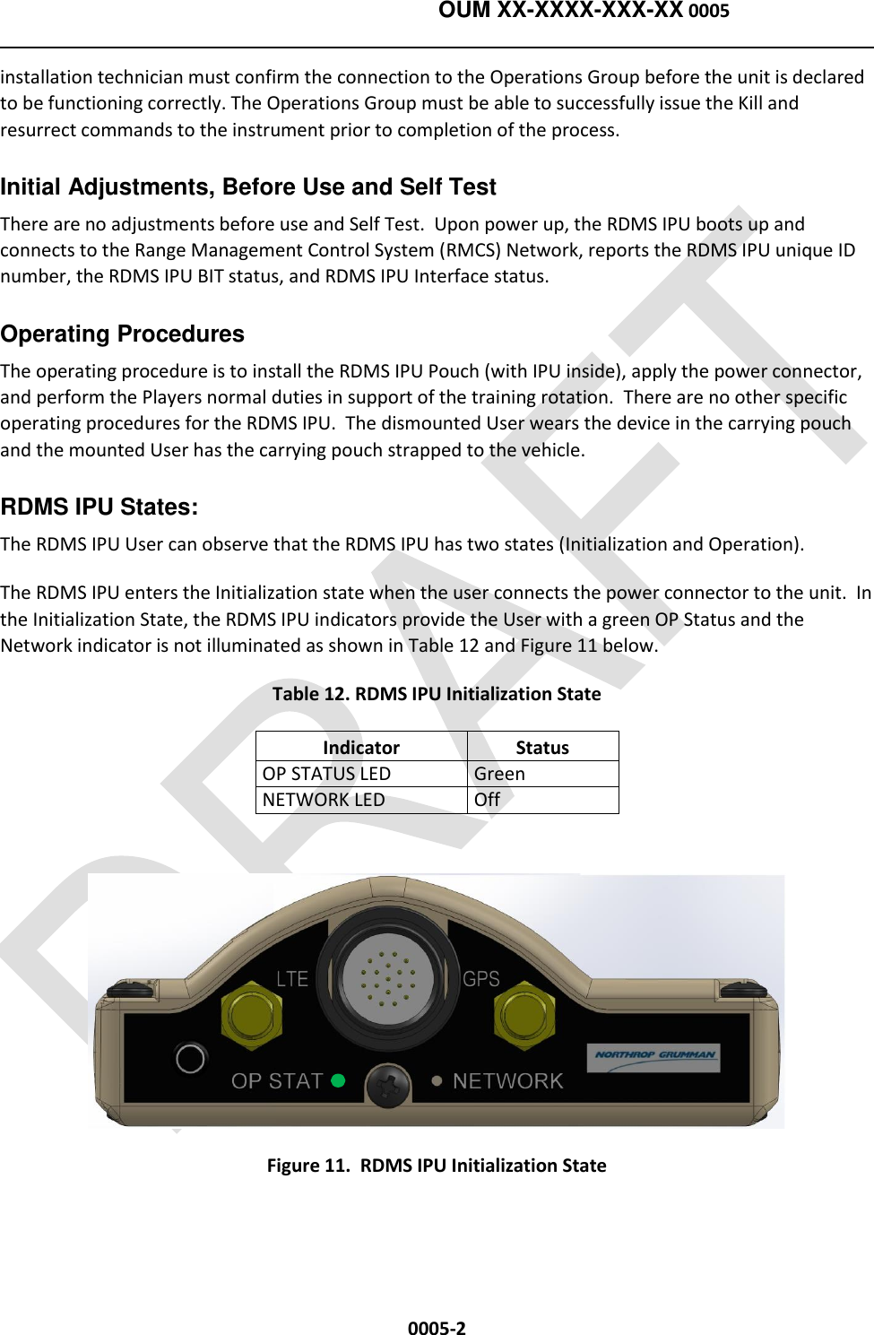    OUM XX-XXXX-XXX-XX 0005  0005-2 installation technician must confirm the connection to the Operations Group before the unit is declared to be functioning correctly. The Operations Group must be able to successfully issue the Kill and resurrect commands to the instrument prior to completion of the process.   Initial Adjustments, Before Use and Self Test   There are no adjustments before use and Self Test.  Upon power up, the RDMS IPU boots up and connects to the Range Management Control System (RMCS) Network, reports the RDMS IPU unique ID number, the RDMS IPU BIT status, and RDMS IPU Interface status. Operating Procedures   The operating procedure is to install the RDMS IPU Pouch (with IPU inside), apply the power connector, and perform the Players normal duties in support of the training rotation.  There are no other specific operating procedures for the RDMS IPU.  The dismounted User wears the device in the carrying pouch and the mounted User has the carrying pouch strapped to the vehicle.  RDMS IPU States:   The RDMS IPU User can observe that the RDMS IPU has two states (Initialization and Operation). The RDMS IPU enters the Initialization state when the user connects the power connector to the unit.  In the Initialization State, the RDMS IPU indicators provide the User with a green OP Status and the Network indicator is not illuminated as shown in Table 12 and Figure 11 below.  Table 12. RDMS IPU Initialization State Indicator Status OP STATUS LED Green NETWORK LED Off   Figure 11.  RDMS IPU Initialization State   