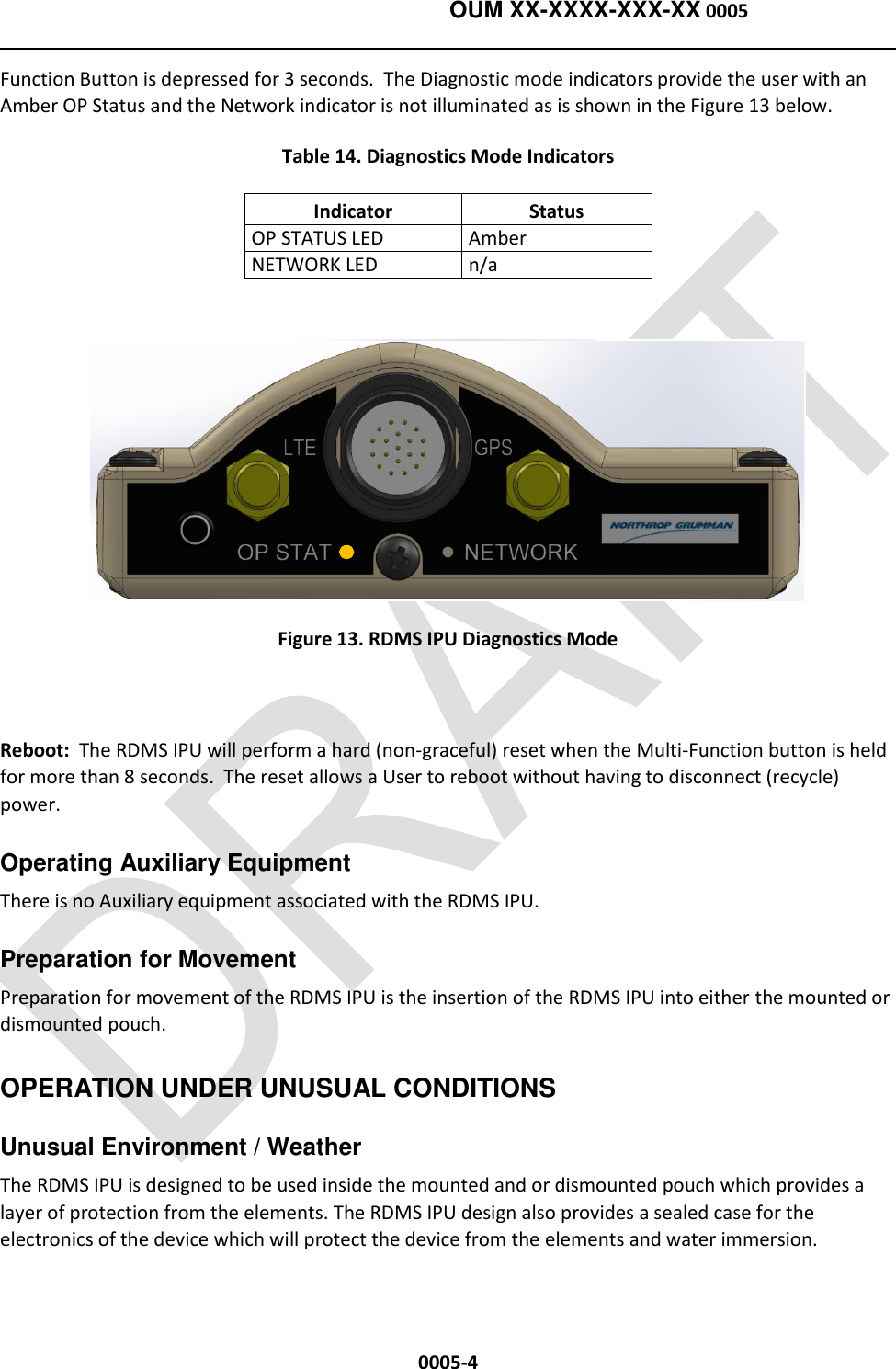    OUM XX-XXXX-XXX-XX 0005  0005-4 Function Button is depressed for 3 seconds.  The Diagnostic mode indicators provide the user with an Amber OP Status and the Network indicator is not illuminated as is shown in the Figure 13 below. Table 14. Diagnostics Mode Indicators Indicator Status OP STATUS LED Amber NETWORK LED n/a   Figure 13. RDMS IPU Diagnostics Mode    Reboot:  The RDMS IPU will perform a hard (non-graceful) reset when the Multi-Function button is held for more than 8 seconds.  The reset allows a User to reboot without having to disconnect (recycle) power. Operating Auxiliary Equipment   There is no Auxiliary equipment associated with the RDMS IPU. Preparation for Movement   Preparation for movement of the RDMS IPU is the insertion of the RDMS IPU into either the mounted or dismounted pouch.   OPERATION UNDER UNUSUAL CONDITIONS Unusual Environment / Weather   The RDMS IPU is designed to be used inside the mounted and or dismounted pouch which provides a layer of protection from the elements. The RDMS IPU design also provides a sealed case for the electronics of the device which will protect the device from the elements and water immersion.   