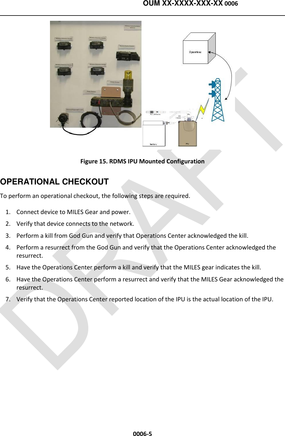    OUM XX-XXXX-XXX-XX 0006  0006-5  Figure 15. RDMS IPU Mounted Configuration OPERATIONAL CHECKOUT To perform an operational checkout, the following steps are required.   1. Connect device to MILES Gear and power. 2. Verify that device connects to the network. 3. Perform a kill from God Gun and verify that Operations Center acknowledged the kill. 4. Perform a resurrect from the God Gun and verify that the Operations Center acknowledged the resurrect. 5. Have the Operations Center perform a kill and verify that the MILES gear indicates the kill. 6. Have the Operations Center perform a resurrect and verify that the MILES Gear acknowledged the resurrect. 7. Verify that the Operations Center reported location of the IPU is the actual location of the IPU.  