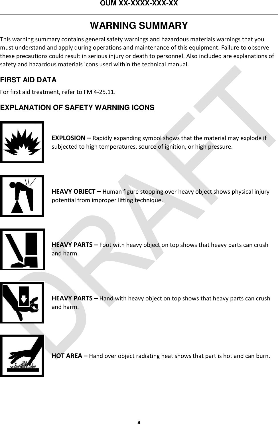 OUM XX-XXXX-XXX-XX  a WARNING SUMMARY This warning summary contains general safety warnings and hazardous materials warnings that you must understand and apply during operations and maintenance of this equipment. Failure to observe these precautions could result in serious injury or death to personnel. Also included are explanations of safety and hazardous materials icons used within the technical manual. FIRST AID DATA For first aid treatment, refer to FM 4-25.11. EXPLANATION OF SAFETY WARNING ICONS  EXPLOSION – Rapidly expanding symbol shows that the material may explode if subjected to high temperatures, source of ignition, or high pressure.  HEAVY OBJECT – Human figure stooping over heavy object shows physical injury potential from improper lifting technique.  HEAVY PARTS – Foot with heavy object on top shows that heavy parts can crush and harm.  HEAVY PARTS – Hand with heavy object on top shows that heavy parts can crush and harm.  HOT AREA – Hand over object radiating heat shows that part is hot and can burn. 