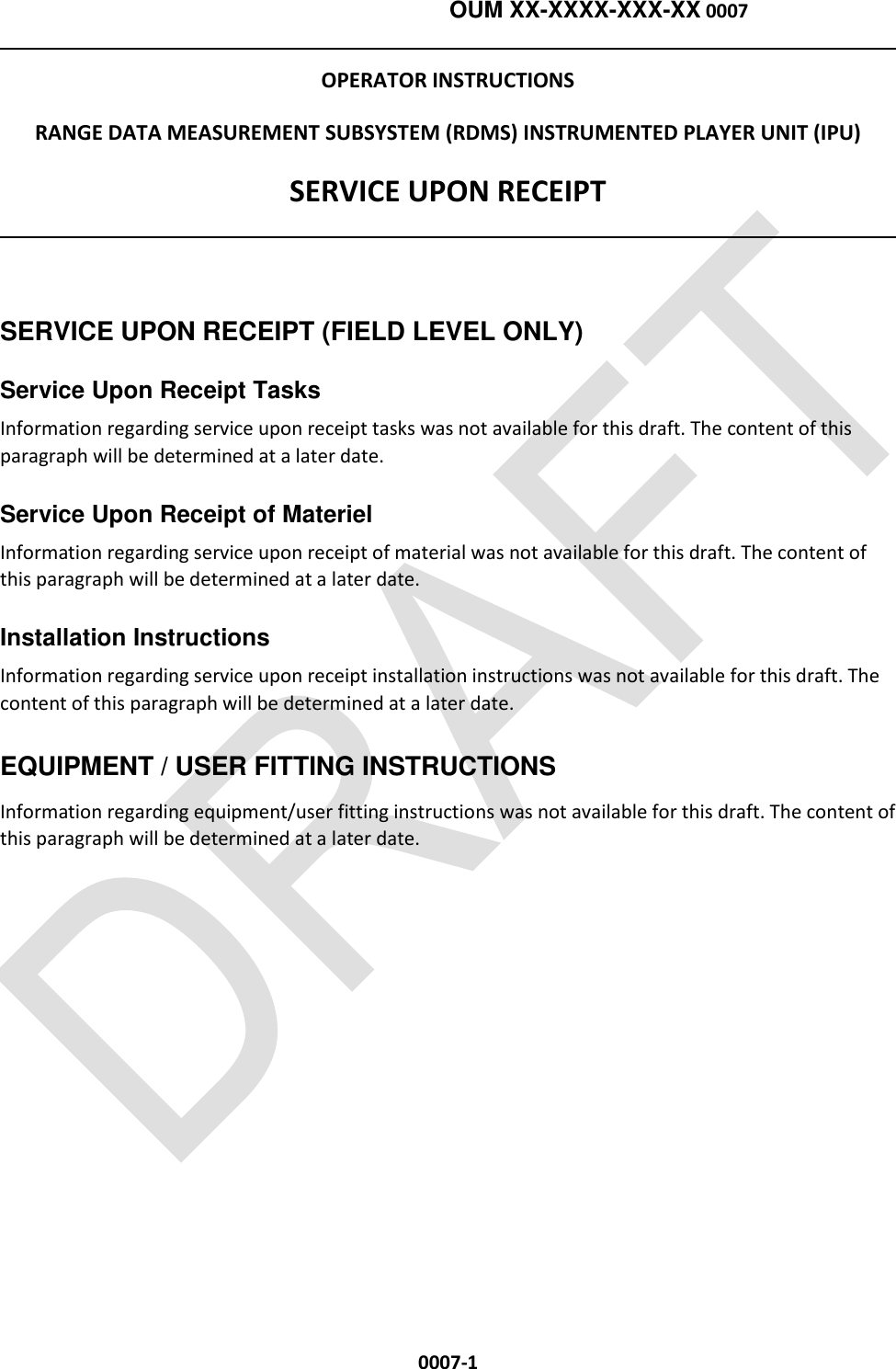    OUM XX-XXXX-XXX-XX 0007  0007-1 OPERATOR INSTRUCTIONS RANGE DATA MEASUREMENT SUBSYSTEM (RDMS) INSTRUMENTED PLAYER UNIT (IPU) SERVICE UPON RECEIPT    SERVICE UPON RECEIPT (FIELD LEVEL ONLY) Service Upon Receipt Tasks Information regarding service upon receipt tasks was not available for this draft. The content of this paragraph will be determined at a later date. Service Upon Receipt of Materiel Information regarding service upon receipt of material was not available for this draft. The content of this paragraph will be determined at a later date. Installation Instructions Information regarding service upon receipt installation instructions was not available for this draft. The content of this paragraph will be determined at a later date. EQUIPMENT / USER FITTING INSTRUCTIONS Information regarding equipment/user fitting instructions was not available for this draft. The content of this paragraph will be determined at a later date.  