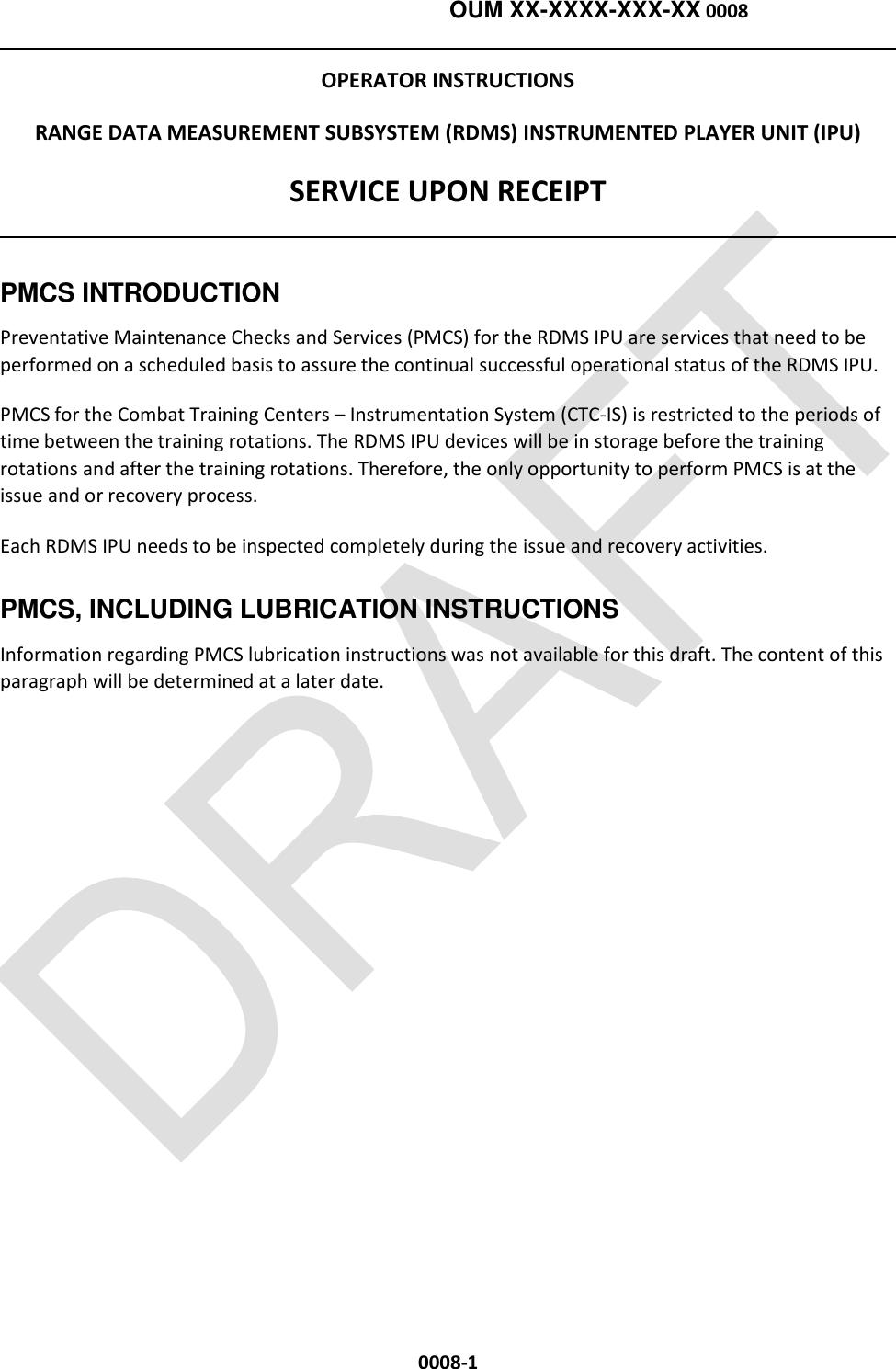    OUM XX-XXXX-XXX-XX 0008  0008-1 OPERATOR INSTRUCTIONS RANGE DATA MEASUREMENT SUBSYSTEM (RDMS) INSTRUMENTED PLAYER UNIT (IPU) SERVICE UPON RECEIPT   PMCS INTRODUCTION Preventative Maintenance Checks and Services (PMCS) for the RDMS IPU are services that need to be performed on a scheduled basis to assure the continual successful operational status of the RDMS IPU. PMCS for the Combat Training Centers – Instrumentation System (CTC-IS) is restricted to the periods of time between the training rotations. The RDMS IPU devices will be in storage before the training rotations and after the training rotations. Therefore, the only opportunity to perform PMCS is at the issue and or recovery process. Each RDMS IPU needs to be inspected completely during the issue and recovery activities.   PMCS, INCLUDING LUBRICATION INSTRUCTIONS  Information regarding PMCS lubrication instructions was not available for this draft. The content of this paragraph will be determined at a later date.  