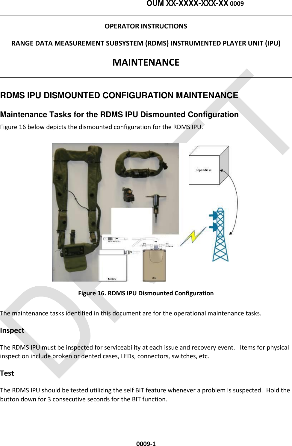    OUM XX-XXXX-XXX-XX 0009  0009-1 OPERATOR INSTRUCTIONS RANGE DATA MEASUREMENT SUBSYSTEM (RDMS) INSTRUMENTED PLAYER UNIT (IPU) MAINTENANCE  RDMS IPU DISMOUNTED CONFIGURATION MAINTENANCE Maintenance Tasks for the RDMS IPU Dismounted Configuration Figure 16 below depicts the dismounted configuration for the RDMS IPU.  Figure 16. RDMS IPU Dismounted Configuration The maintenance tasks identified in this document are for the operational maintenance tasks.        Inspect The RDMS IPU must be inspected for serviceability at each issue and recovery event.   Items for physical inspection include broken or dented cases, LEDs, connectors, switches, etc. Test The RDMS IPU should be tested utilizing the self BIT feature whenever a problem is suspected.  Hold the button down for 3 consecutive seconds for the BIT function. 