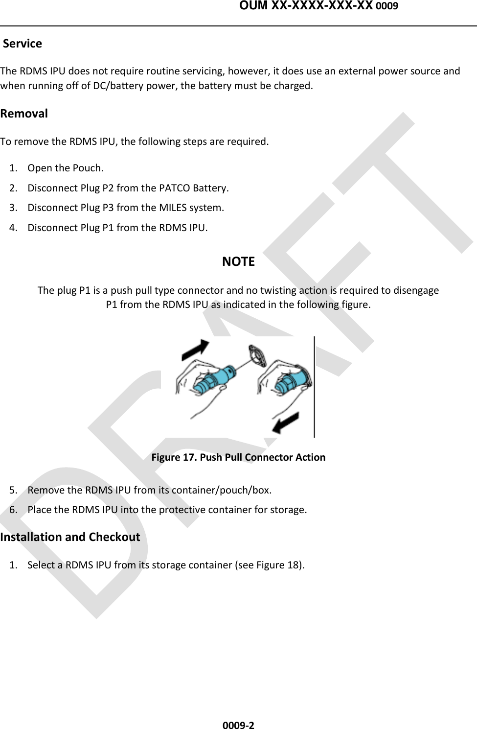    OUM XX-XXXX-XXX-XX 0009  0009-2  Service The RDMS IPU does not require routine servicing, however, it does use an external power source and when running off of DC/battery power, the battery must be charged.     Removal To remove the RDMS IPU, the following steps are required.   1. Open the Pouch. 2. Disconnect Plug P2 from the PATCO Battery. 3. Disconnect Plug P3 from the MILES system. 4. Disconnect Plug P1 from the RDMS IPU. NOTE The plug P1 is a push pull type connector and no twisting action is required to disengage P1 from the RDMS IPU as indicated in the following figure.  Figure 17. Push Pull Connector Action 5. Remove the RDMS IPU from its container/pouch/box.  6. Place the RDMS IPU into the protective container for storage.        Installation and Checkout 1. Select a RDMS IPU from its storage container (see Figure 18). 