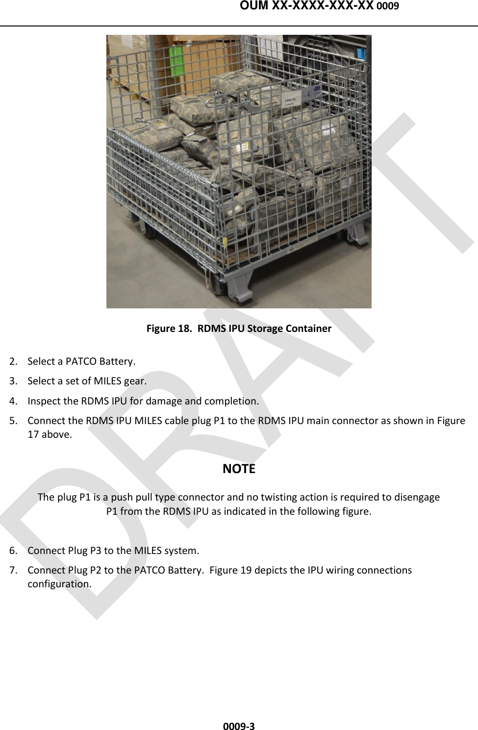    OUM XX-XXXX-XXX-XX 0009  0009-3  Figure 18.  RDMS IPU Storage Container 2. Select a PATCO Battery. 3. Select a set of MILES gear. 4. Inspect the RDMS IPU for damage and completion.   5. Connect the RDMS IPU MILES cable plug P1 to the RDMS IPU main connector as shown in Figure 17 above. NOTE The plug P1 is a push pull type connector and no twisting action is required to disengage P1 from the RDMS IPU as indicated in the following figure. 6. Connect Plug P3 to the MILES system. 7. Connect Plug P2 to the PATCO Battery.  Figure 19 depicts the IPU wiring connections configuration. 