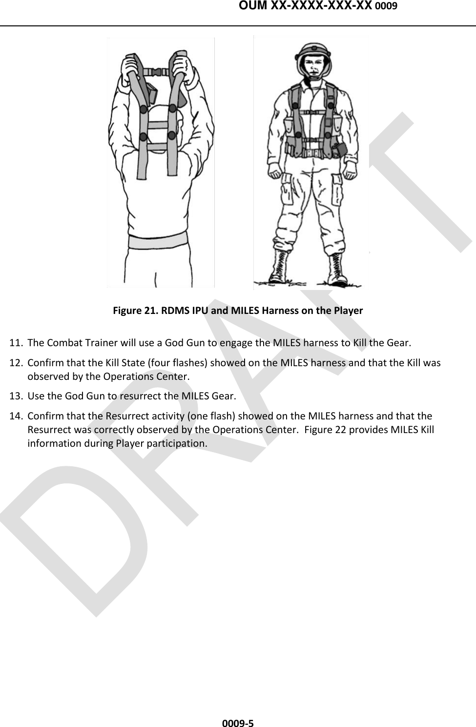   OUM XX-XXXX-XXX-XX 0009  0009-5  Figure 21. RDMS IPU and MILES Harness on the Player 11. The Combat Trainer will use a God Gun to engage the MILES harness to Kill the Gear. 12. Confirm that the Kill State (four flashes) showed on the MILES harness and that the Kill was observed by the Operations Center.  13. Use the God Gun to resurrect the MILES Gear. 14. Confirm that the Resurrect activity (one flash) showed on the MILES harness and that the Resurrect was correctly observed by the Operations Center.  Figure 22 provides MILES Kill information during Player participation. 
