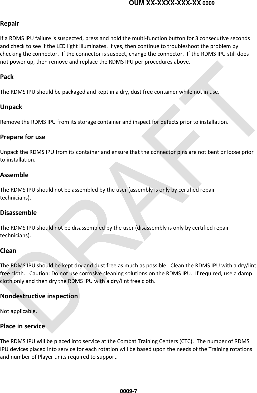    OUM XX-XXXX-XXX-XX 0009  0009-7 Repair If a RDMS IPU failure is suspected, press and hold the multi-function button for 3 consecutive seconds and check to see if the LED light illuminates. If yes, then continue to troubleshoot the problem by checking the connector.  If the connector is suspect, change the connector.  If the RDMS IPU still does not power up, then remove and replace the RDMS IPU per procedures above.    Pack The RDMS IPU should be packaged and kept in a dry, dust free container while not in use.            Unpack Remove the RDMS IPU from its storage container and inspect for defects prior to installation.     Prepare for use Unpack the RDMS IPU from its container and ensure that the connector pins are not bent or loose prior to installation.  Assemble The RDMS IPU should not be assembled by the user (assembly is only by certified repair technicians).                       Disassemble The RDMS IPU should not be disassembled by the user (disassembly is only by certified repair technicians).                       Clean The RDMS IPU should be kept dry and dust free as much as possible.  Clean the RDMS IPU with a dry/lint free cloth.   Caution: Do not use corrosive cleaning solutions on the RDMS IPU.  If required, use a damp cloth only and then dry the RDMS IPU with a dry/lint free cloth.        Nondestructive inspection Not applicable. Place in service The RDMS IPU will be placed into service at the Combat Training Centers (CTC).  The number of RDMS IPU devices placed into service for each rotation will be based upon the needs of the Training rotations and number of Player units required to support.   