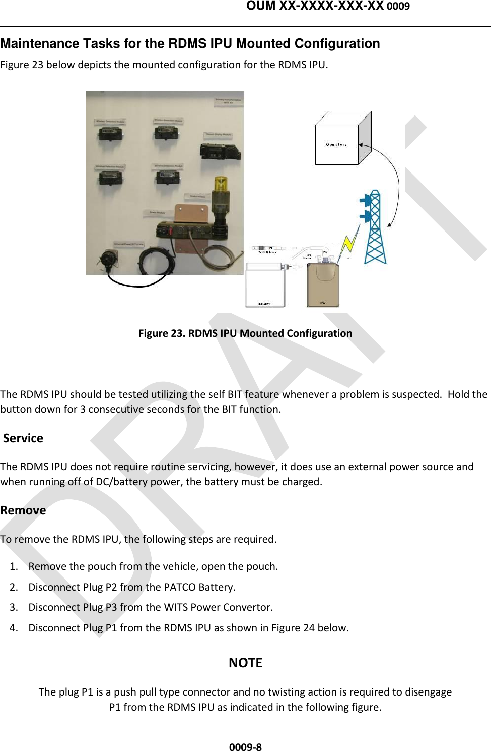    OUM XX-XXXX-XXX-XX 0009  0009-8 Maintenance Tasks for the RDMS IPU Mounted Configuration Figure 23 below depicts the mounted configuration for the RDMS IPU.  Figure 23. RDMS IPU Mounted Configuration  The RDMS IPU should be tested utilizing the self BIT feature whenever a problem is suspected.  Hold the button down for 3 consecutive seconds for the BIT function.  Service The RDMS IPU does not require routine servicing, however, it does use an external power source and when running off of DC/battery power, the battery must be charged.     Remove To remove the RDMS IPU, the following steps are required.   1. Remove the pouch from the vehicle, open the pouch. 2. Disconnect Plug P2 from the PATCO Battery. 3. Disconnect Plug P3 from the WITS Power Convertor. 4. Disconnect Plug P1 from the RDMS IPU as shown in Figure 24 below. NOTE The plug P1 is a push pull type connector and no twisting action is required to disengage P1 from the RDMS IPU as indicated in the following figure. 