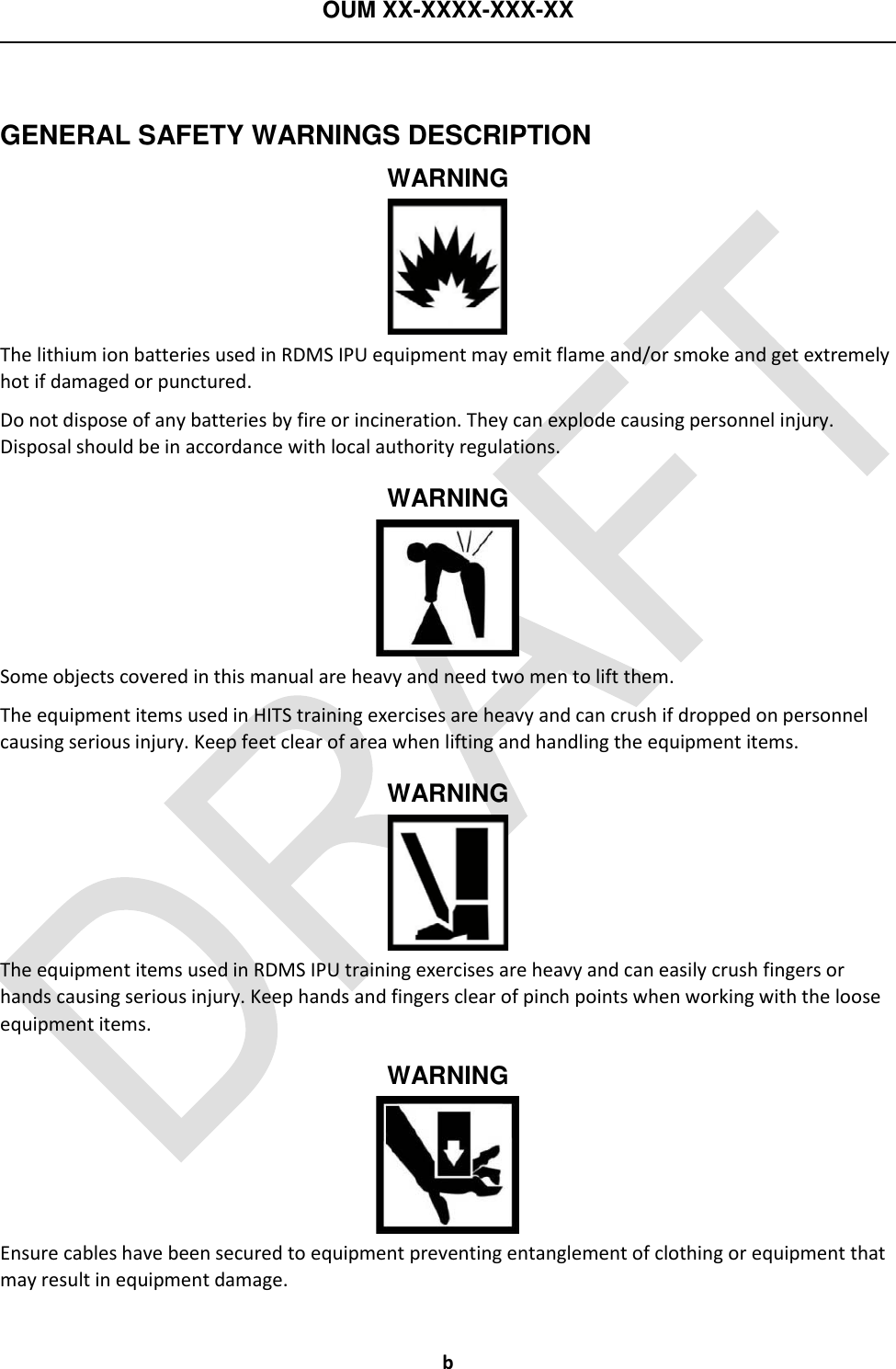 OUM XX-XXXX-XXX-XX  b  GENERAL SAFETY WARNINGS DESCRIPTION WARNING  The lithium ion batteries used in RDMS IPU equipment may emit flame and/or smoke and get extremely hot if damaged or punctured. Do not dispose of any batteries by fire or incineration. They can explode causing personnel injury.  Disposal should be in accordance with local authority regulations. WARNING  Some objects covered in this manual are heavy and need two men to lift them. The equipment items used in HITS training exercises are heavy and can crush if dropped on personnel causing serious injury. Keep feet clear of area when lifting and handling the equipment items. WARNING  The equipment items used in RDMS IPU training exercises are heavy and can easily crush fingers or hands causing serious injury. Keep hands and fingers clear of pinch points when working with the loose equipment items. WARNING  Ensure cables have been secured to equipment preventing entanglement of clothing or equipment that may result in equipment damage. 