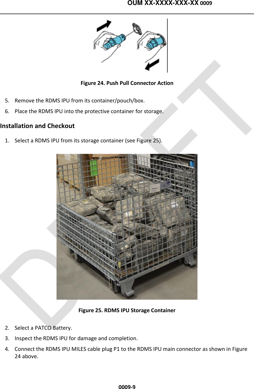    OUM XX-XXXX-XXX-XX 0009  0009-9  Figure 24. Push Pull Connector Action 5. Remove the RDMS IPU from its container/pouch/box.  6. Place the RDMS IPU into the protective container for storage.        Installation and Checkout 1. Select a RDMS IPU from its storage container (see Figure 25).  Figure 25. RDMS IPU Storage Container 2. Select a PATCO Battery. 3. Inspect the RDMS IPU for damage and completion.   4. Connect the RDMS IPU MILES cable plug P1 to the RDMS IPU main connector as shown in Figure 24 above. 