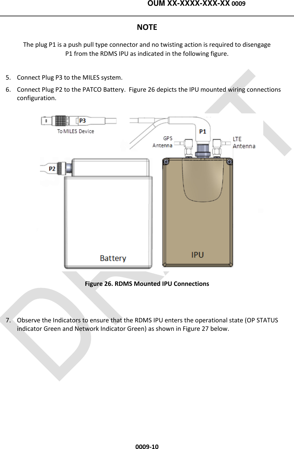    OUM XX-XXXX-XXX-XX 0009  0009-10 NOTE The plug P1 is a push pull type connector and no twisting action is required to disengage P1 from the RDMS IPU as indicated in the following figure. 5. Connect Plug P3 to the MILES system. 6. Connect Plug P2 to the PATCO Battery.  Figure 26 depicts the IPU mounted wiring connections configuration.  Figure 26. RDMS Mounted IPU Connections  7. Observe the Indicators to ensure that the RDMS IPU enters the operational state (OP STATUS indicator Green and Network Indicator Green) as shown in Figure 27 below. 