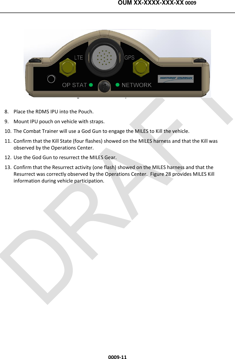    OUM XX-XXXX-XXX-XX 0009  0009-11  Figure 27. RDMS IPU Operational State 8. Place the RDMS IPU into the Pouch.  9. Mount IPU pouch on vehicle with straps.  10. The Combat Trainer will use a God Gun to engage the MILES to Kill the vehicle. 11. Confirm that the Kill State (four flashes) showed on the MILES harness and that the Kill was observed by the Operations Center.  12. Use the God Gun to resurrect the MILES Gear. 13. Confirm that the Resurrect activity (one flash) showed on the MILES harness and that the Resurrect was correctly observed by the Operations Center.  Figure 28 provides MILES Kill information during vehicle participation.   