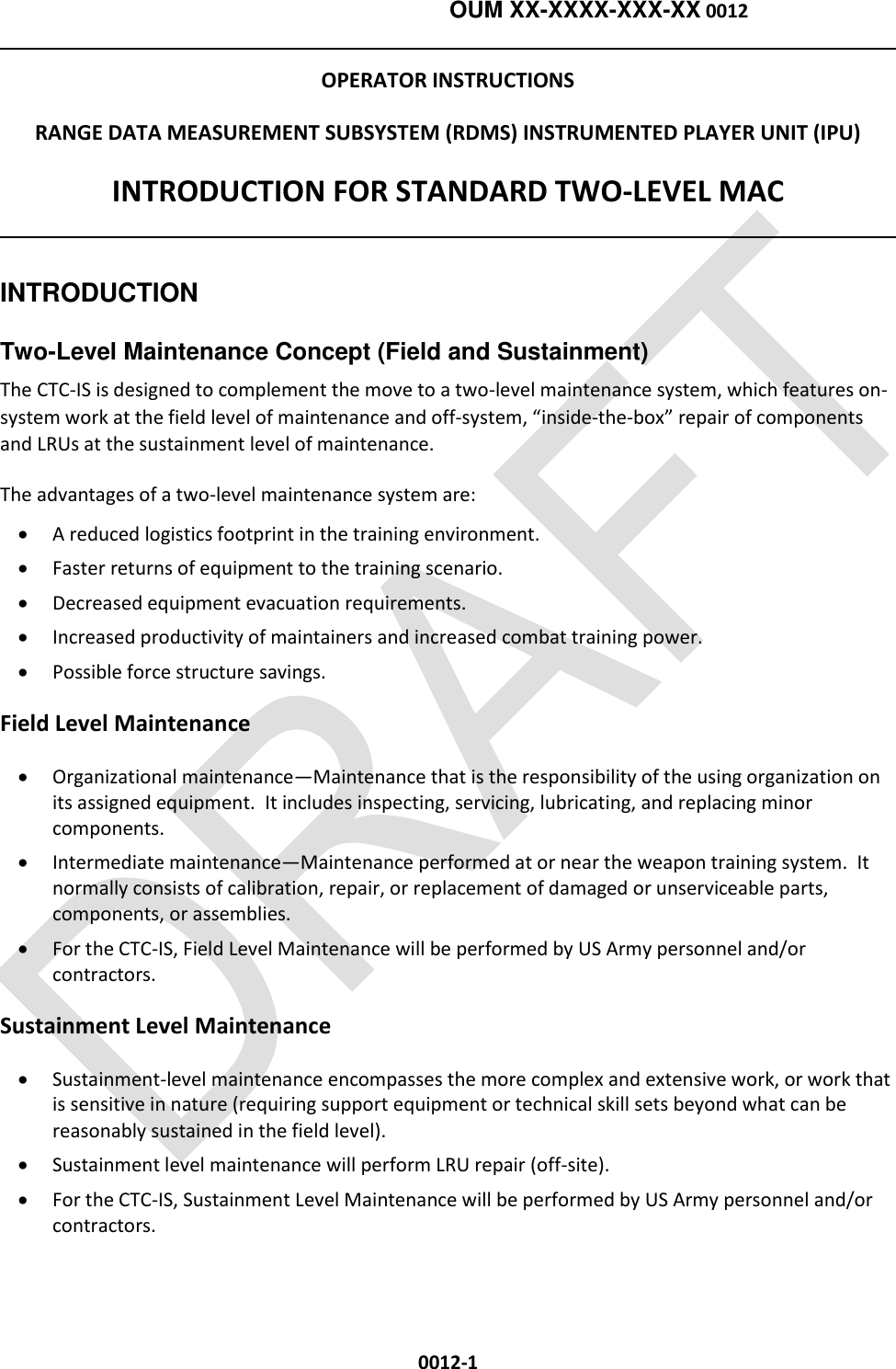    OUM XX-XXXX-XXX-XX 0012  0012-1 OPERATOR INSTRUCTIONS RANGE DATA MEASUREMENT SUBSYSTEM (RDMS) INSTRUMENTED PLAYER UNIT (IPU) INTRODUCTION FOR STANDARD TWO-LEVEL MAC   INTRODUCTION   Two-Level Maintenance Concept (Field and Sustainment)  The CTC-IS is designed to complement the move to a two-level maintenance system, which features on-system work at the field level of maintenance and off-system, “inside-the-box” repair of components and LRUs at the sustainment level of maintenance. The advantages of a two-level maintenance system are:   A reduced logistics footprint in the training environment.   Faster returns of equipment to the training scenario.   Decreased equipment evacuation requirements.   Increased productivity of maintainers and increased combat training power.   Possible force structure savings. Field Level Maintenance  Organizational maintenance—Maintenance that is the responsibility of the using organization on its assigned equipment.  It includes inspecting, servicing, lubricating, and replacing minor components.   Intermediate maintenance—Maintenance performed at or near the weapon training system.  It normally consists of calibration, repair, or replacement of damaged or unserviceable parts, components, or assemblies.   For the CTC-IS, Field Level Maintenance will be performed by US Army personnel and/or contractors.  Sustainment Level Maintenance  Sustainment-level maintenance encompasses the more complex and extensive work, or work that is sensitive in nature (requiring support equipment or technical skill sets beyond what can be reasonably sustained in the field level).  Sustainment level maintenance will perform LRU repair (off-site).    For the CTC-IS, Sustainment Level Maintenance will be performed by US Army personnel and/or contractors.    