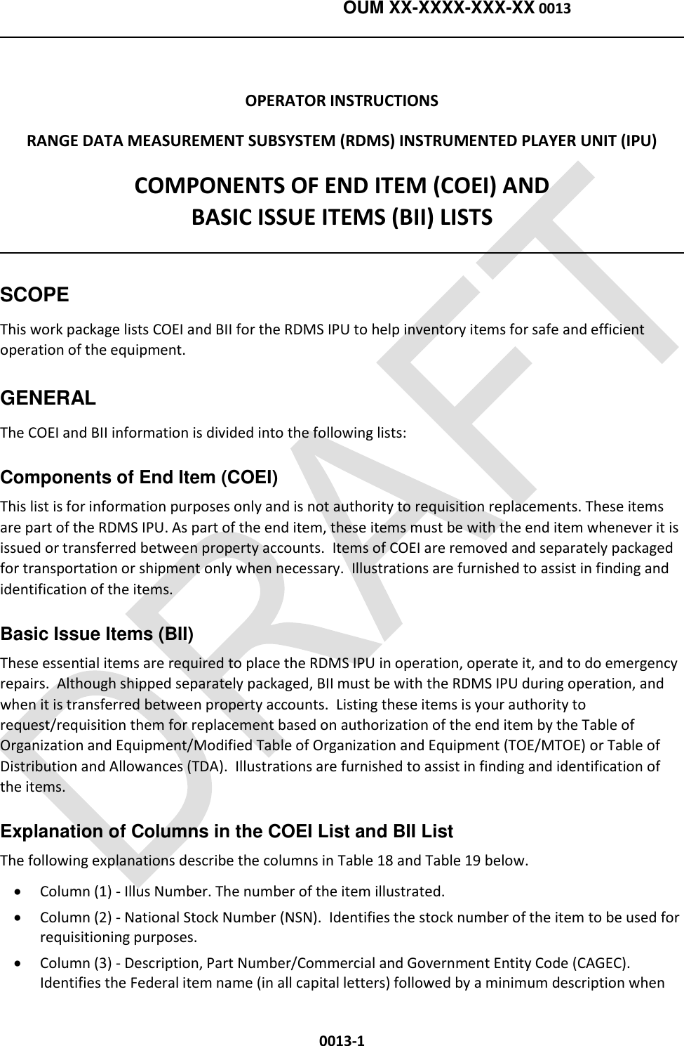    OUM XX-XXXX-XXX-XX 0013  0013-1  OPERATOR INSTRUCTIONS RANGE DATA MEASUREMENT SUBSYSTEM (RDMS) INSTRUMENTED PLAYER UNIT (IPU) COMPONENTS OF END ITEM (COEI) AND  BASIC ISSUE ITEMS (BII) LISTS  SCOPE This work package lists COEI and BII for the RDMS IPU to help inventory items for safe and efficient operation of the equipment. GENERAL The COEI and BII information is divided into the following lists:  Components of End Item (COEI) This list is for information purposes only and is not authority to requisition replacements. These items are part of the RDMS IPU. As part of the end item, these items must be with the end item whenever it is issued or transferred between property accounts.  Items of COEI are removed and separately packaged for transportation or shipment only when necessary.  Illustrations are furnished to assist in finding and identification of the items. Basic Issue Items (BII) These essential items are required to place the RDMS IPU in operation, operate it, and to do emergency repairs.  Although shipped separately packaged, BII must be with the RDMS IPU during operation, and when it is transferred between property accounts.  Listing these items is your authority to request/requisition them for replacement based on authorization of the end item by the Table of Organization and Equipment/Modified Table of Organization and Equipment (TOE/MTOE) or Table of Distribution and Allowances (TDA).  Illustrations are furnished to assist in finding and identification of the items. Explanation of Columns in the COEI List and BII List The following explanations describe the columns in Table 18 and Table 19 below.   Column (1) - Illus Number. The number of the item illustrated.  Column (2) - National Stock Number (NSN).  Identifies the stock number of the item to be used for requisitioning purposes.  Column (3) - Description, Part Number/Commercial and Government Entity Code (CAGEC).  Identifies the Federal item name (in all capital letters) followed by a minimum description when 