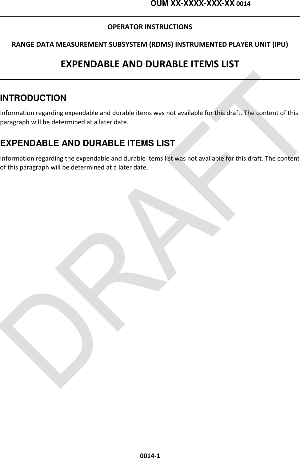    OUM XX-XXXX-XXX-XX 0014  0014-1 OPERATOR INSTRUCTIONS RANGE DATA MEASUREMENT SUBSYSTEM (RDMS) INSTRUMENTED PLAYER UNIT (IPU) EXPENDABLE AND DURABLE ITEMS LIST   INTRODUCTION Information regarding expendable and durable items was not available for this draft. The content of this paragraph will be determined at a later date. EXPENDABLE AND DURABLE ITEMS LIST Information regarding the expendable and durable items list was not available for this draft. The content of this paragraph will be determined at a later date.  