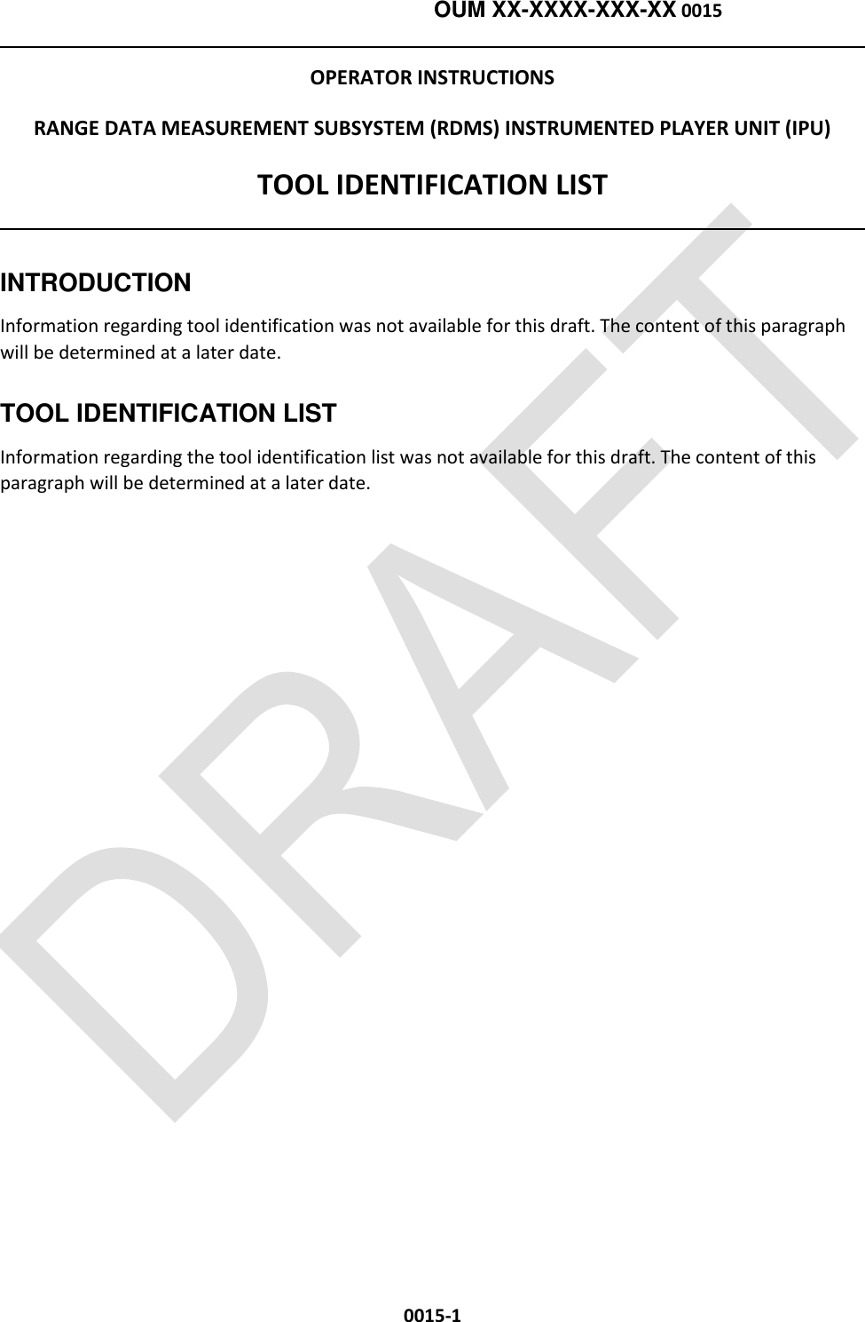    OUM XX-XXXX-XXX-XX 0015  0015-1 OPERATOR INSTRUCTIONS RANGE DATA MEASUREMENT SUBSYSTEM (RDMS) INSTRUMENTED PLAYER UNIT (IPU) TOOL IDENTIFICATION LIST  INTRODUCTION Information regarding tool identification was not available for this draft. The content of this paragraph will be determined at a later date. TOOL IDENTIFICATION LIST Information regarding the tool identification list was not available for this draft. The content of this paragraph will be determined at a later date.  
