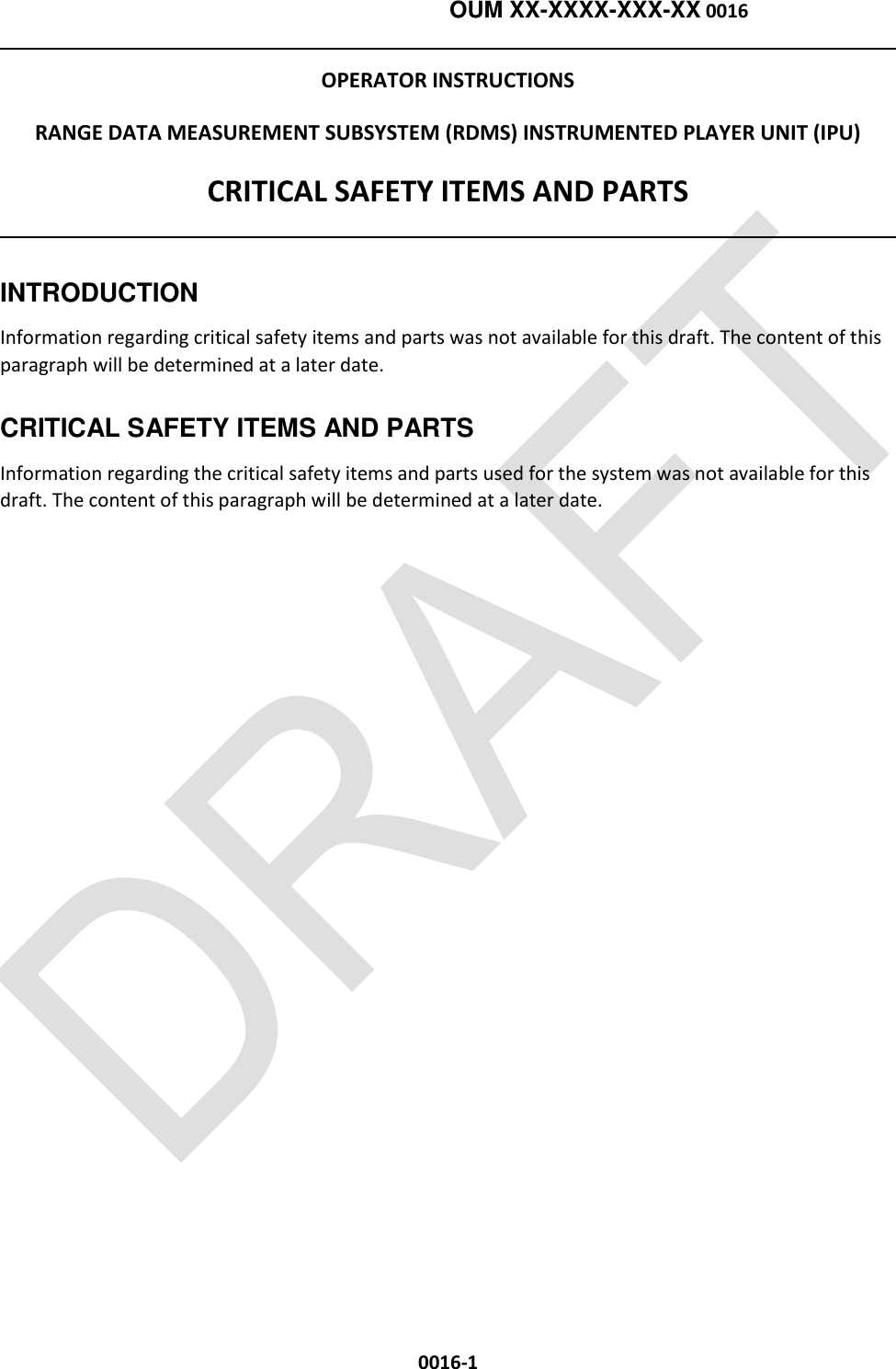    OUM XX-XXXX-XXX-XX 0016  0016-1 OPERATOR INSTRUCTIONS RANGE DATA MEASUREMENT SUBSYSTEM (RDMS) INSTRUMENTED PLAYER UNIT (IPU) CRITICAL SAFETY ITEMS AND PARTS  INTRODUCTION Information regarding critical safety items and parts was not available for this draft. The content of this paragraph will be determined at a later date. CRITICAL SAFETY ITEMS AND PARTS Information regarding the critical safety items and parts used for the system was not available for this draft. The content of this paragraph will be determined at a later date.  