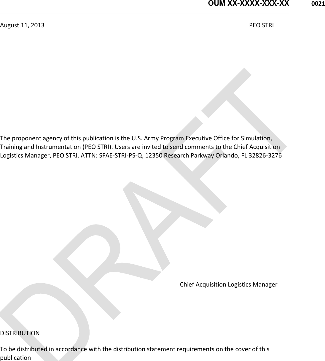   OUM XX-XXXX-XXX-XX  0021   August 11, 2013                                                                                                                                     PEO STRI       The proponent agency of this publication is the U.S. Army Program Executive Office for Simulation, Training and Instrumentation (PEO STRI). Users are invited to send comments to the Chief Acquisition Logistics Manager, PEO STRI. ATTN: SFAE-STRI-PS-Q, 12350 Research Parkway Orlando, FL 32826-3276                                                                                                                             Chief Acquisition Logistics Manager   DISTRIBUTION   To be distributed in accordance with the distribution statement requirements on the cover of this publication    