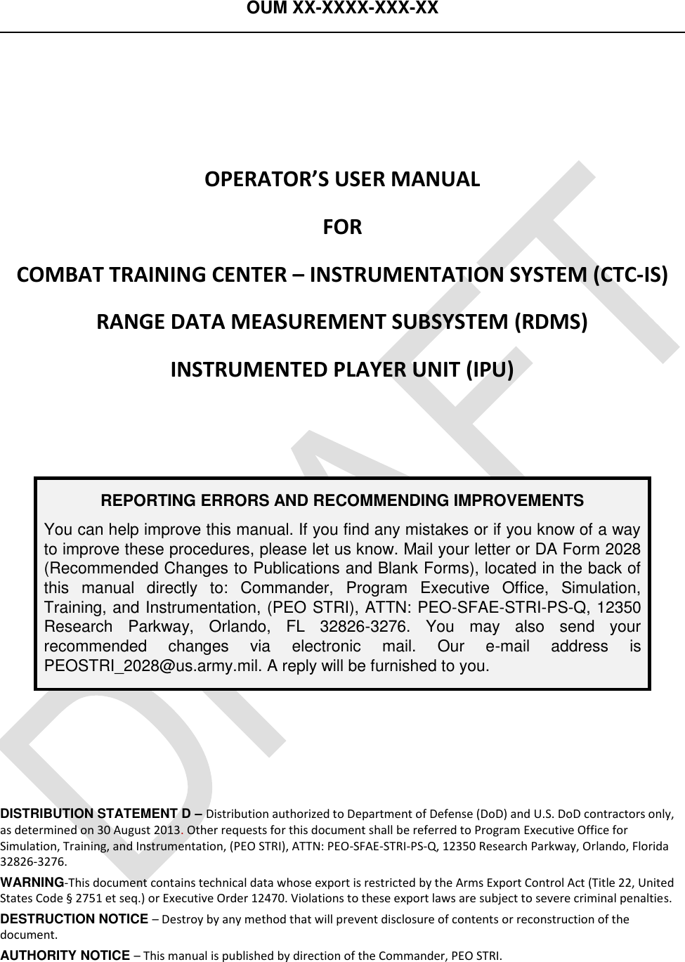 OUM XX-XXXX-XXX-XX      OPERATOR’S USER MANUAL FOR COMBAT TRAINING CENTER – INSTRUMENTATION SYSTEM (CTC-IS) RANGE DATA MEASUREMENT SUBSYSTEM (RDMS) INSTRUMENTED PLAYER UNIT (IPU)  REPORTING ERRORS AND RECOMMENDING IMPROVEMENTS You can help improve this manual. If you find any mistakes or if you know of a way to improve these procedures, please let us know. Mail your letter or DA Form 2028 (Recommended Changes to Publications and Blank Forms), located in the back of this  manual  directly  to:  Commander,  Program  Executive  Office,  Simulation, Training, and Instrumentation, (PEO STRI), ATTN: PEO-SFAE-STRI-PS-Q, 12350 Research  Parkway,  Orlando,  FL  32826-3276.  You  may  also  send  your recommended  changes  via  electronic  mail.  Our  e-mail  address  is PEOSTRI_2028@us.army.mil. A reply will be furnished to you.    DISTRIBUTION STATEMENT D – Distribution authorized to Department of Defense (DoD) and U.S. DoD contractors only, as determined on 30 August 2013. Other requests for this document shall be referred to Program Executive Office for Simulation, Training, and Instrumentation, (PEO STRI), ATTN: PEO-SFAE-STRI-PS-Q, 12350 Research Parkway, Orlando, Florida 32826-3276. WARNING-This document contains technical data whose export is restricted by the Arms Export Control Act (Title 22, United States Code § 2751 et seq.) or Executive Order 12470. Violations to these export laws are subject to severe criminal penalties. DESTRUCTION NOTICE – Destroy by any method that will prevent disclosure of contents or reconstruction of the document. AUTHORITY NOTICE – This manual is published by direction of the Commander, PEO STRI.  