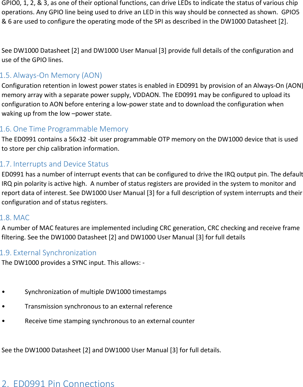    GPIO0, 1, 2, &amp; 3, as one of their optional functions, can drive LEDs to indicate the status of various chip operations. Any GPIO line being used to drive an LED in this way should be connected as shown.  GPIO5 &amp; 6 are used to configure the operating mode of the SPI as described in the DW1000 Datasheet [2].  See DW1000 Datasheet [2] and DW1000 User Manual [3] provide full details of the configuration and use of the GPIO lines. 1.5. Always-On Memory (AON) Configuration retention in lowest power states is enabled in ED0991 by provision of an Always-On (AON) memory array with a separate power supply, VDDAON. The ED0991 may be configured to upload its configuration to AON before entering a low-power state and to download the configuration when waking up from the low –power state. 1.6. One Time Programmable Memory The ED0991 contains a 56x32 -bit user programmable OTP memory on the DW1000 device that is used to store per chip calibration information. 1.7. Interrupts and Device Status ED0991 has a number of interrupt events that can be configured to drive the IRQ output pin. The default IRQ pin polarity is active high.  A number of status registers are provided in the system to monitor and report data of interest. See DW1000 User Manual [3] for a full description of system interrupts and their configuration and of status registers. 1.8. MAC A number of MAC features are implemented including CRC generation, CRC checking and receive frame filtering. See the DW1000 Datasheet [2] and DW1000 User Manual [3] for full details 1.9. External Synchronization The DW1000 provides a SYNC input. This allows: -  •  Synchronization of multiple DW1000 timestamps •  Transmission synchronous to an external reference •  Receive time stamping synchronous to an external counter  See the DW1000 Datasheet [2] and DW1000 User Manual [3] for full details.  2. ED0991 Pin Connections  