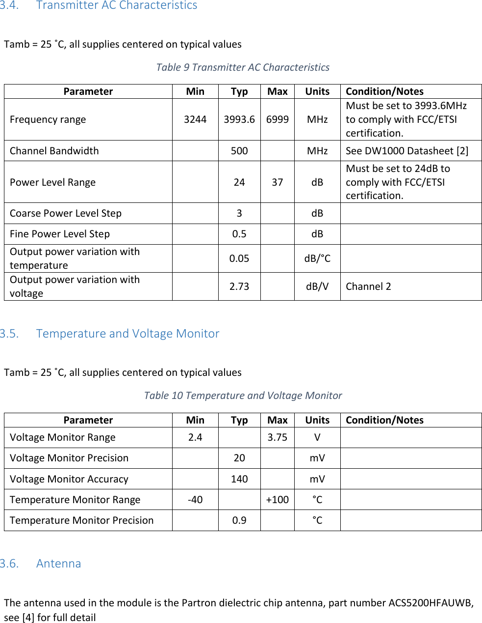   3.4. Transmitter AC Characteristics  Tamb = 25 ˚C, all supplies centered on typical values Table 9 Transmitter AC Characteristics Parameter Min Typ Max Units Condition/Notes Frequency range 3244 3993.6 6999 MHz Must be set to 3993.6MHz to comply with FCC/ETSI certification. Channel Bandwidth  500  MHz See DW1000 Datasheet [2] Power Level Range  24 37 dB Must be set to 24dB to comply with FCC/ETSI certification. Coarse Power Level Step  3  dB  Fine Power Level Step  0.5  dB  Output power variation with temperature  0.05  dB/°C  Output power variation with voltage  2.73  dB/V Channel 2  3.5. Temperature and Voltage Monitor  Tamb = 25 ˚C, all supplies centered on typical values Table 10 Temperature and Voltage Monitor Parameter Min Typ Max Units Condition/Notes Voltage Monitor Range 2.4  3.75 V  Voltage Monitor Precision  20  mV  Voltage Monitor Accuracy  140  mV  Temperature Monitor Range -40  +100 °C  Temperature Monitor Precision  0.9  °C   3.6. Antenna  The antenna used in the module is the Partron dielectric chip antenna, part number ACS5200HFAUWB, see [4] for full detail 