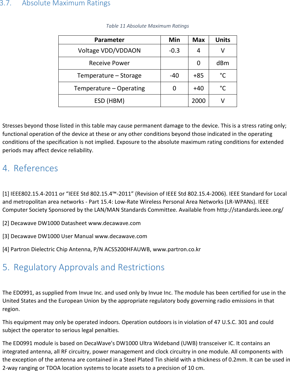   3.7. Absolute Maximum Ratings  Table 11 Absolute Maximum Ratings Parameter Min Max Units Voltage VDD/VDDAON -0.3 4 V Receive Power  0 dBm Temperature – Storage -40 +85 °C Temperature – Operating 0 +40 °C ESD (HBM)  2000 V  Stresses beyond those listed in this table may cause permanent damage to the device. This is a stress rating only; functional operation of the device at these or any other conditions beyond those indicated in the operating conditions of the specification is not implied. Exposure to the absolute maximum rating conditions for extended periods may affect device reliability. 4. References  [1] IEEE802.15.4-2011 or “IEEE Std 802.15.4™‐2011” (Revision of IEEE Std 802.15.4-2006). IEEE Standard for Local and metropolitan area networks - Part 15.4: Low-Rate Wireless Personal Area Networks (LR-WPANs). IEEE Computer Society Sponsored by the LAN/MAN Standards Committee. Available from http://standards.ieee.org/ [2] Decawave DW1000 Datasheet www.decawave.com [3] Decawave DW1000 User Manual www.decawave.com [4] Partron Dielectric Chip Antenna, P/N ACS5200HFAUWB, www.partron.co.kr 5. Regulatory Approvals and Restrictions  The ED0991, as supplied from Invue Inc. and used only by Invue Inc. The module has been certified for use in the United States and the European Union by the appropriate regulatory body governing radio emissions in that region.  This equipment may only be operated indoors. Operation outdoors is in violation of 47 U.S.C. 301 and could subject the operator to serious legal penalties. The ED0991 module is based on DecaWave&apos;s DW1000 Ultra Wideband (UWB) transceiver IC. It contains an integrated antenna, all RF circuitry, power management and clock circuitry in one module. All components with the exception of the antenna are contained in a Steel Plated Tin shield with a thickness of 0.2mm. It can be used in 2-way ranging or TDOA location systems to locate assets to a precision of 10 cm.  