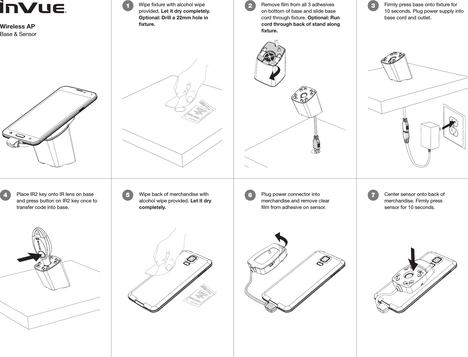 Wireless APBase &amp; SensorWipe xture with alcohol wipe provided. Let it dry completely. Optional: Drill a 22mm hole in ﬁxture. 1 2 Remove lm from all 3 adhesives on bottom of base and slide base cord through xture. Optional: Run cord through back of stand along ﬁxture. CONTENTS: One pad saturated in 75%Isopropyl AlcoholDIRECTIONS:     Apply topically asneeded to cleanse surface mounting area.FOR EXTERNAL USE ONLYKEEP OUT OF REACH OFCHILDRENKEEP AWAY FROM EYESAND FIRE3Firmly press base onto xture for 10 seconds. Plug power supply into base cord and outlet. 4Place IR2 key onto IR lens on base and press button on IR2 key once to transfer code into base.Wipe back of merchandise with alcohol wipe provided. Let it dry completely. Plug power connector into merchandise and remove clear lm from adhesive on sensor.Center sensor onto back of merchandise. Firmly press sensor for 10 seconds.5 6 7CONTENTS: One pad saturated in 75%Isopropyl AlcoholDIRECTIONS:     Apply topically asneeded to cleanse surface mounting area.FOR EXTERNAL USE ONLYKEEP OUT OF REACH OFCHILDRENKEEP AWAY FROM EYESAND FIRE