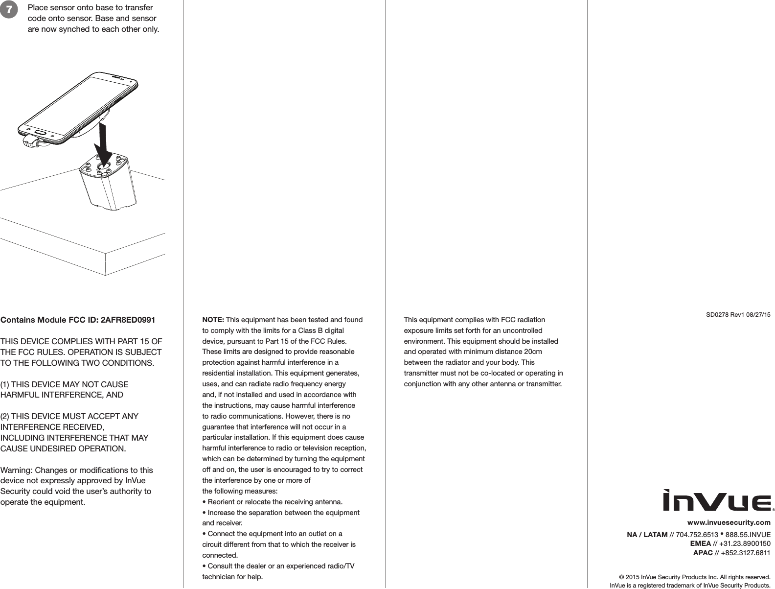 Place sensor onto base to transfer code onto sensor. Base and sensor are now synched to each other only.7© 2015 InVue Security Products Inc. All rights reserved.InVue is a registered trademark of InVue Security Products.SD0278 Rev1 08/27/15www.invuesecurity.com  NA / LATAM // 704.752.6513 • 888.55.INVUEEMEA // +31.23.8900150APAC // +852.3127.6811Contains Module FCC ID: 2AFR8ED0991THIS DEVICE COMPLIES WITH PART 15 OF THE FCC RULES. OPERATION IS SUBJECT TO THE FOLLOWING TWO CONDITIONS.(1) THIS DEVICE MAY NOT CAUSE HARMFUL INTERFERENCE, AND(2) THIS DEVICE MUST ACCEPT ANY INTERFERENCE RECEIVED,INCLUDING INTERFERENCE THAT MAY CAUSE UNDESIRED OPERATION.Warning: Changes or modications to this device not expressly approved by InVue Security could void the user’s authority to operate the equipment.NOTE: This equipment has been tested and found to comply with the limits for a Class B digital device, pursuant to Part 15 of the FCC Rules. These limits are designed to provide reasonable protection against harmful interference in a residential installation. This equipment generates, uses, and can radiate radio frequency energy and, if not installed and used in accordance with the instructions, may cause harmful interference to radio communications. However, there is no guarantee that interference will not occur in a particular installation. If this equipment does cause harmful interference to radio or television reception, which can be determined by turning the equipment off and on, the user is encouraged to try to correct the interference by one or more ofthe following measures:• Reorient or relocate the receiving antenna.• Increase the separation between the equipment and receiver.• Connect the equipment into an outlet on a circuit different from that to which the receiver is connected.• Consult the dealer or an experienced radio/TV technician for help.This equipment complies with FCC radiation exposure limits set forth for an uncontrolledenvironment. This equipment should be installed and operated with minimum distance 20cmbetween the radiator and your body. This transmitter must not be co-located or operating inconjunction with any other antenna or transmitter.