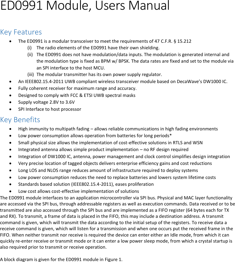   ED0991 Module, Users Manual  Key Features  The ED0991 is a modular transceiver to meet the requirements of 47 C.F.R. § 15.212 (i) The radio elements of the ED0991 have their own shielding.  (ii) The ED0991 does not have modulation/data inputs. The modulation is generated internal and the modulation type is fixed as BPM w/ BPSK. The data rates are fixed and set to the module via an SPI interface to the host MCU. (iii) The modular transmitter has its own power supply regulator.  An IEEE802.15.4-2011 UWB compliant wireless transceiver module based on DecaWave’s DW1000 IC.  Fully coherent receiver for maximum range and accuracy.  Designed to comply with FCC &amp; ETSI UWB spectral masks  Supply voltage 2.8V to 3.6V  SPI Interface to host processor Key Benefits  High immunity to multipath fading – allows reliable communications in high fading environments   Low power consumption allows operation from batteries for long periods*   Small physical size allows the implementation of cost-effective solutions in RTLS and WSN   Integrated antenna allows simple product implementation – no RF design required  Integration of DW1000 IC, antenna, power management and clock control simplifies design integration   Very precise location of tagged objects delivers enterprise efficiency gains and cost reductions   Long LOS and NLOS range reduces amount of infrastructure required to deploy systems   Low power consumption reduces the need to replace batteries and lowers system lifetime costs   Standards based solution (IEEE802.15.4-2011), eases proliferation   Low cost allows cost-effective implementation of solutions The ED0991 module interfaces to an application microcontroller via SPI bus. Physical and MAC layer functionality are accessed via the SPI bus, through addressable registers as well as execution commands. Data received or to be transmitted are also accessed through the SPI bus and are implemented as a FIFO register (64 bytes each for TX and RX). To transmit, a frame of data is placed in the FIFO, this may include a destination address. A transmit command is given, which will transmit the data according to the initial setup of the registers. To receive data a receive command is given, which will listen for a transmission and when one occurs put the received frame in the FIFO. When neither transmit nor receive is required the device can enter either an Idle mode, from which it can quickly re-enter receive or transmit mode or it can enter a low power sleep mode, from which a crystal startup is also required prior to transmit or receive operation.  A block diagram is given for the ED0991 module in Figure 1.    