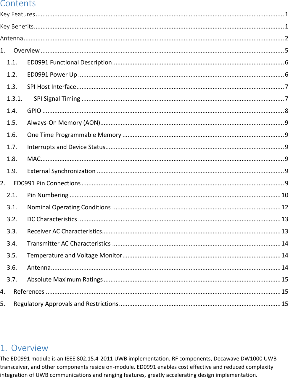   Contents Key Features .................................................................................................................................................. 1 Key Benefits ................................................................................................................................................... 1 Antenna ......................................................................................................................................................... 2 1.  Overview ............................................................................................................................................... 5 1.1.  ED0991 Functional Description ..................................................................................................... 6 1.2.  ED0991 Power Up ......................................................................................................................... 6 1.3.  SPI Host Interface .......................................................................................................................... 7 1.3.1.  SPI Signal Timing ....................................................................................................................... 7 1.4.  GPIO .............................................................................................................................................. 8 1.5.  Always-On Memory (AON) ............................................................................................................ 9 1.6.  One Time Programmable Memory ............................................................................................... 9 1.7.  Interrupts and Device Status......................................................................................................... 9 1.8.  MAC ............................................................................................................................................... 9 1.9.  External Synchronization .............................................................................................................. 9 2.  ED0991 Pin Connections ....................................................................................................................... 9 2.1.  Pin Numbering ............................................................................................................................ 10 3.1.  Nominal Operating Conditions ................................................................................................... 12 3.2.  DC Characteristics ....................................................................................................................... 13 3.3.  Receiver AC Characteristics ......................................................................................................... 13 3.4.  Transmitter AC Characteristics ................................................................................................... 14 3.5.  Temperature and Voltage Monitor ............................................................................................. 14 3.6.  Antenna ....................................................................................................................................... 14 3.7.  Absolute Maximum Ratings ........................................................................................................ 15 4.  References .......................................................................................................................................... 15 5.  Regulatory Approvals and Restrictions ............................................................................................... 15   1. Overview The ED0991 module is an IEEE 802.15.4-2011 UWB implementation. RF components, Decawave DW1000 UWB transceiver, and other components reside on-module. ED0991 enables cost effective and reduced complexity integration of UWB communications and ranging features, greatly accelerating design implementation. 