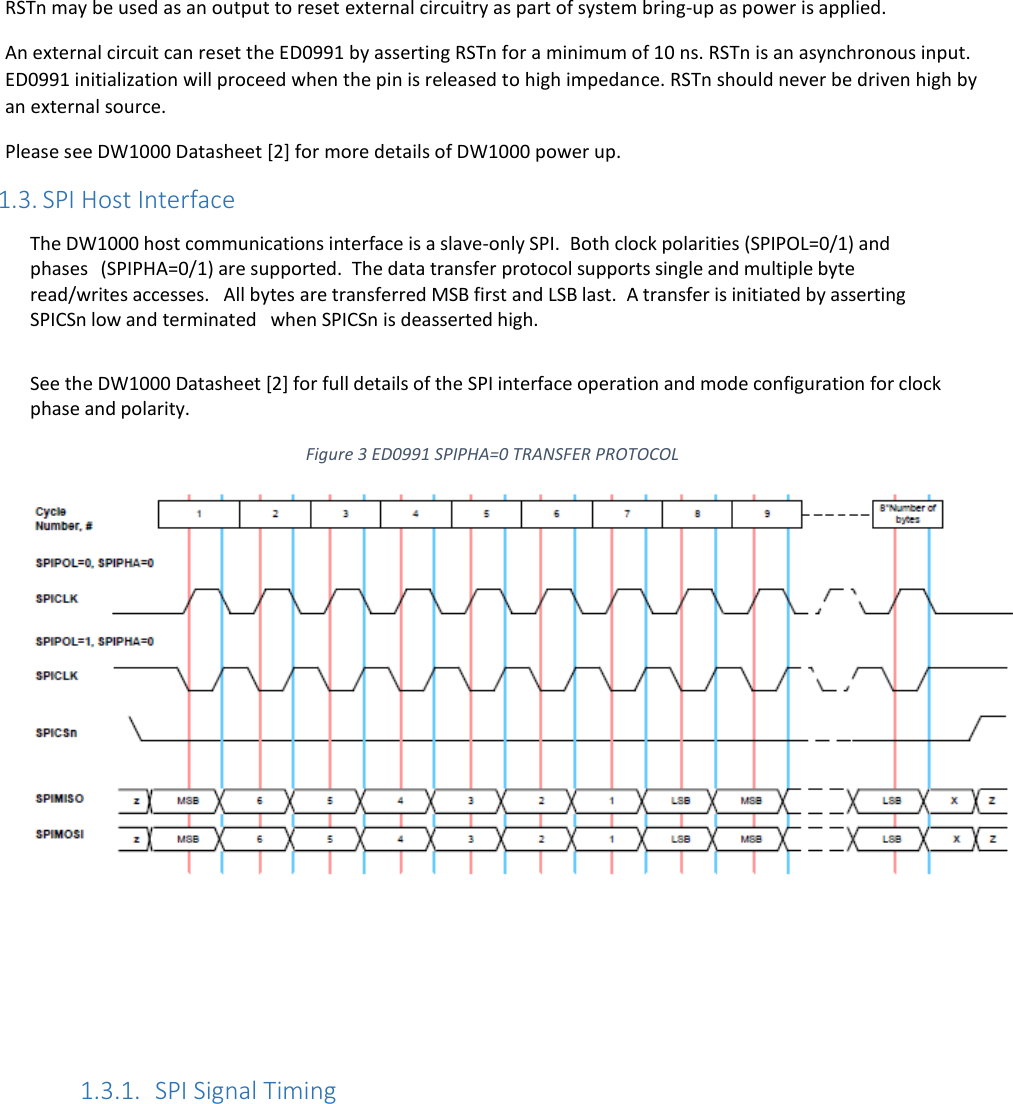    RSTn may be used as an output to reset external circuitry as part of system bring-up as power is applied. An external circuit can reset the ED0991 by asserting RSTn for a minimum of 10 ns. RSTn is an asynchronous input. ED0991 initialization will proceed when the pin is released to high impedance. RSTn should never be driven high by an external source. Please see DW1000 Datasheet [2] for more details of DW1000 power up. 1.3. SPI Host Interface The DW1000 host communications interface is a slave-only SPI.  Both clock polarities (SPIPOL=0/1) and phases  (SPIPHA=0/1) are supported.  The data transfer protocol supports single and multiple byte read/writes accesses. All bytes are transferred MSB first and LSB last.  A transfer is initiated by asserting SPICSn low and terminated  when SPICSn is deasserted high.  See the DW1000 Datasheet [2] for full details of the SPI interface operation and mode configuration for clock phase and polarity.  Figure 3 ED0991 SPIPHA=0 TRANSFER PROTOCOL       1.3.1. SPI Signal Timing  