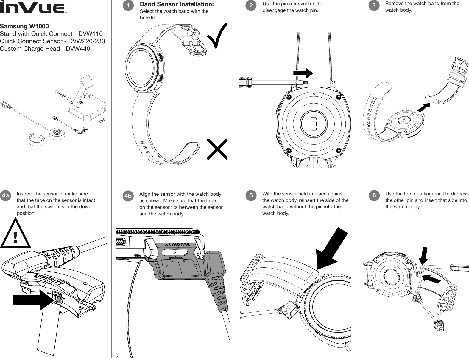 Samsung W1000Stand with Quick Connect - DVW110Quick Connect Sensor - DVW220/230Custom Charge Head - DVW44012Remove the watch band from the watch body.3Align the sensor with the watch body as shown. Make sure that the tape on the sensor ts between the sensor and the watch body.4bUse the pin removal tool to disengage the watch pin.2Band Sensor Installation:Select the watch band with the buckle.1Use the tool or a ngernail to depress the other pin and insert that side into the watch body.6With the sensor held in place against the watch body, reinsert the side of the watch band without the pin into the watch body.5Inspect the sensor to make sure that the tape on the sensor is intact and that the switch is in the down position.4a!