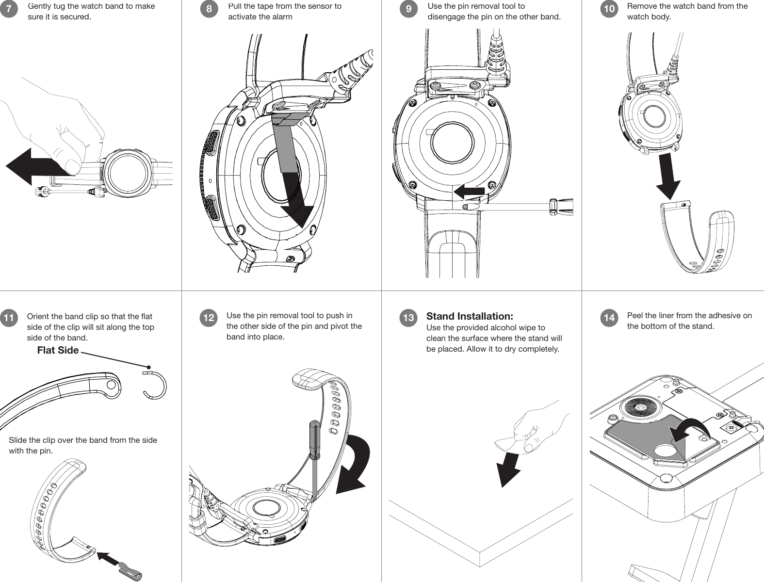 Use the pin removal tool to disengage the pin on the other band.9Pull the tape from the sensor to activate the alarm8Gently tug the watch band to make sure it is secured.7Remove the watch band from the watch body.1011 Orient the band clip so that the at side of the clip will sit along the top side of the band.Flat SideSlide the clip over the band from the side with the pin. Use the pin removal tool to push in the other side of the pin and pivot the band into place.12 Stand Installation:Use the provided alcohol wipe to clean the surface where the stand will be placed. Allow it to dry completely.13CONTENTS: One pad saturated in 75%Isopropyl AlcoholDIRECTIONS:     Apply topically asneeded to cleanse surface mounting area.FOR EXTERNAL USE ONLYKEEP OUT OF REACH OFCHILDRENKEEP AWAY FROM EYESAND FIREPeel the liner from the adhesive on the bottom of the stand.14